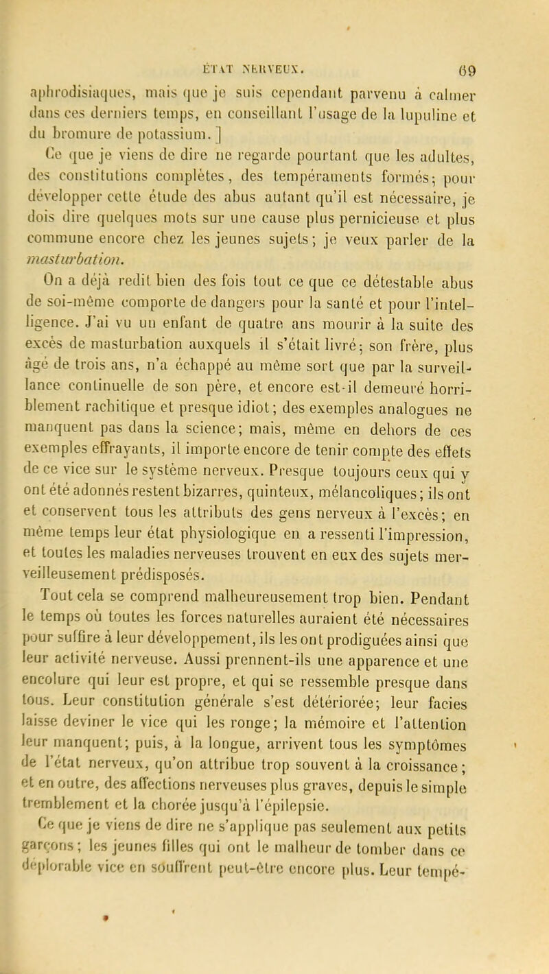 aphrodisiaques, mais que je suis cependant parvenu à calmer dans ces derniers temps, en conseillant l'usage de la lupuline et du bromure de potassium. ] Ce que je viens de dire ne regarde pourtant que les adultes, des constitutions complètes, des tempéraments formés; pour développer cette étude des abus autant qu'il est nécessaire, je dois dire quelques mots sur une cause plus pernicieuse et plus commune encore chez les jeunes sujets ; je veux parler de la masturbation. On a déjà redit bien des fois tout, ce que ce détestable abus de soi-même comporte de dangers pour la santé et pour l'intel- ligence. J'ai vu un enfant de quatre ans mourir à la suite des excès de masturbation auxquels il s'était livré; son frère, plus âgé de trois ans, n'a échappé au môme sort que par la surveil- lance continuelle de son père, et encore est-il demeuré horri- blement rachilique et presque idiot; des exemples analogues ne manquent pas dans la science; mais, môme en dehors de ces exemples effrayants, il importe encore de tenir compte des effets de ce vice sur le système nerveux. Presque toujours ceux qui y ont été adonnés restent bizarres, quinteux, mélancoliques; ils ont et conservent tous les attributs des gens nerveux à l'excès; en môme temps leur état physiologique en a ressenti l'impression, et toutes les maladies nerveuses trouvent en eux des sujets mer- veilleusement prédisposés. Tout cela se comprend malheureusement trop bien. Pendant le temps où toutes les forces naturelles auraient été nécessaires pour sufûre à leur développement, ils les ont prodiguées ainsi que leur activité nerveuse. Aussi prennent-ils une apparence et une encolure qui leur est propre, et qui se ressemble presque dans tous. Leur constitution générale s'est détériorée; leur faciès laisse deviner le vice qui les ronge; la mémoire et l'attention leur manquent; puis, à la longue, arrivent tous les symptômes de l'état nerveux, qu'on attribue trop souvent à la croissance; et en outre, des affections nerveuses plus graves, depuis le simple tremblement et la chorée jusqu'à l'épilepsie. Ce que je viens de dire ne s'applique pas seulement aux petits garçons; les jeunes filles qui ont le malheur de tomber dans ce déplorable vice en souffrent peut-être encore plus. Leur lempé-