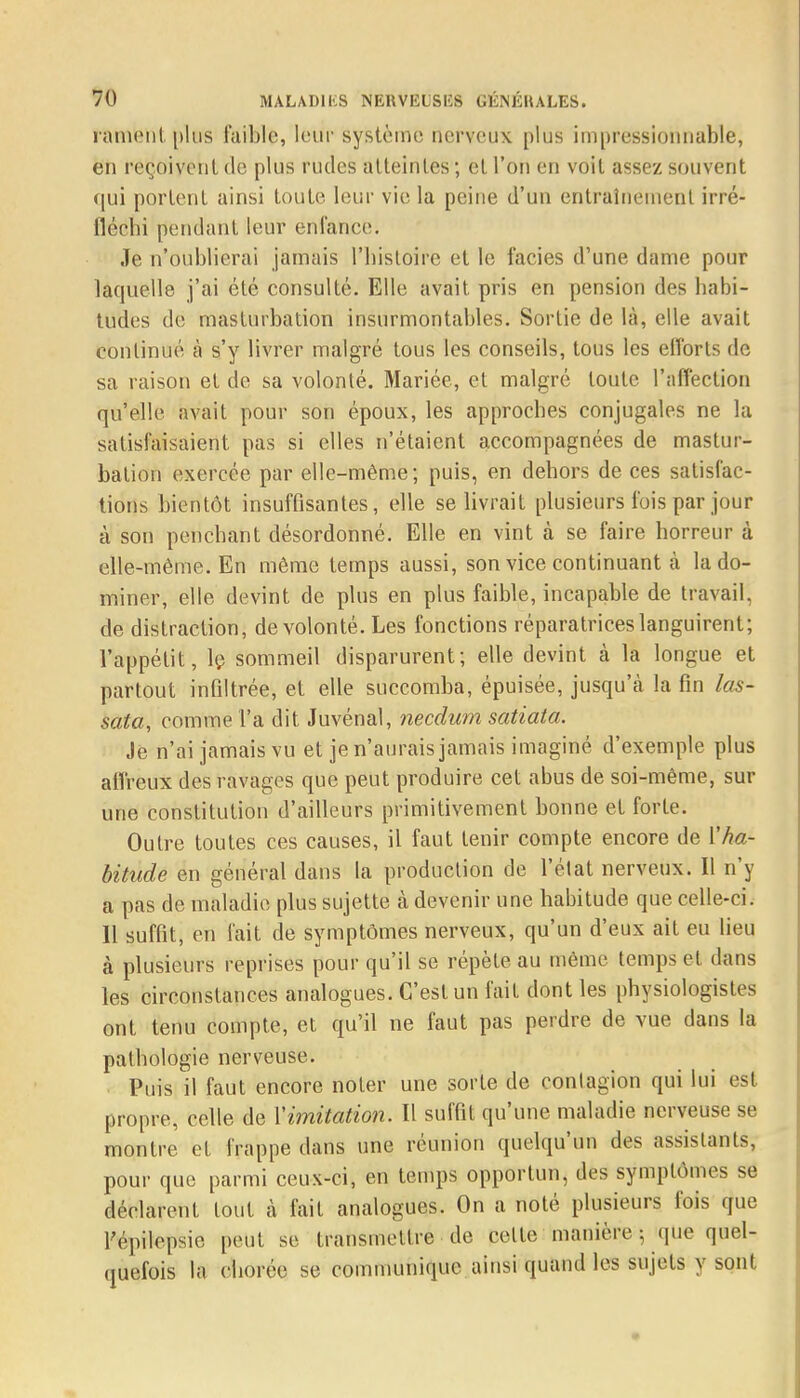 rament plus faible, leur système nerveux plus impressionnable, en reçoivent de plus rudes atteintes ; cl l'on en voit assez souvent qui portent ainsi toute leur vie la peine d'un entraînement irré- fléchi pendant leur enfance. Je n'oublierai jamais l'histoire et le faciès d'une dame pour laquelle j'ai été consulté. Elle avait pris en pension des habi- tudes de masturbation insurmontables. Sortie de là, elle avait continué à s'y livrer malgré tous les conseils, tous les efforts de sa raison et de sa volonté. Mariée, et malgré toute l'affection qu'elle avait pour son époux, les approches conjugales ne la satisfaisaient pas si elles n'étaient accompagnées de mastur- bation exercée par elle-même; puis, en dehors de ces satisfac- tions bientôt insuffisantes, elle se livrait plusieurs fois par jour à son penchant désordonné. Elle en vint à se faire horreur à elle-même. En même temps aussi, son vice continuant à la do- miner, elle devint de plus en plus faible, incapable de travail, de distraction, de volonté. Les fonctions réparatrices languirent; l'appétit, le sommeil disparurent; elle devint à la longue et partout infiltrée, et elle succomba, épuisée, jusqu'eà la fin las- sata, comme l'a dit Juvénal, needum satiata. Je n'ai jamais vu et je n'aurais jamais imaginé d'exemple plus affreux des ravages que peut produire cet abus de soi-même, sur une constitution d'ailleurs primitivement bonne et forte. Outre toutes ces causes, il faut tenir compte encore de Vha- bitude en général dans la production de l'état nerveux. Il n'y a pas de maladie plus sujette à devenir une habitude que celle-ci. Il suffit, en fait de symptômes nerveux, qu'un d'eux ait eu lieu à plusieurs reprises pour qu'il se répète au même temps et dans les circonstances analogues. C'est un fait dont les physiologistes ont tenu compte, et qu'il ne faut pas perdre de vue dans la pathologie nerveuse. Puis il faut encore noter une sorte de contagion qui lui est propre, celle de l'imitation. Il suffit qu'une maladie nerveuse se montre et frappe dans une réunion quelqu'un des assistants, pour que parmi ceux-ci, en temps opportun, des symptômes se déclarent tout à fait analogues. On a noté plusieurs fois que l'épilepsic peut se transmettre de celte manière ; «pie quel- quefois la dhorëe. se communique ainsi quand les sujels y sont