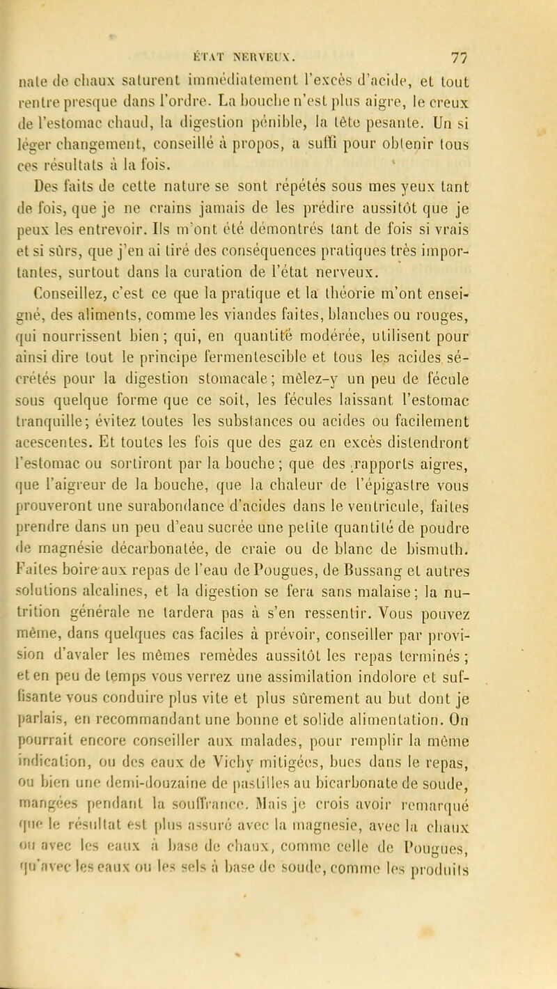 nale de chaux saturent immédiatement l'excès d'acide, et tout rentre presque dans l'ordre. La bouche n'est plus aigre, le creux de l'estomac chaud, la digestion pénible, la tète pesante. Un si loger changement, conseillé à propos, a suffi pour obtenir tous ces résultats à la l'ois. Des faits de cette nature se sont répétés sous mes yeux tant de l'ois, que je ne crains jamais de les prédire aussitôt que je peux les entrevoir. Ils m'ont été démontrés tant de fois si vrais et si sûrs, que j'en ai tiré des conséquences pratiques très impor- tantes, surtout dans la curation de l'état nerveux. Conseillez, c'est ce que la pratique et la théorie m'ont ensei- gné, des aliments, comme les viandes faites, blanches ou rouges, qui nourrissent bien; qui, en quantité modérée, utilisent pour ainsi dire tout le principe fermenlescible et tous les acides sé- crétés pour la digestion stomacale; mêlez-y un peu de fécule sous quelque forme que ce soit, les fécules laissant l'estomac tranquille-, évitez toutes les substances ou acides ou facilement acescentes. Et toutes les fois que des gaz en excès distendront l'estomac ou sortiront par la bouche; que des .rapports aigres, que l'aigreur de la bouche, que la chaleur de l'épigaslre vous prouveront une surabondance d'acides dans le ventricule, faites prendre dans un peu d'eau sucrée une petite quantité de poudre de magnésie décarbonalée, de craie ou de blanc de bismuth. Faites boire aux repas de l'eau de Fougues, de Bussang et autres solutions alcalines, et la digestion se fera sans malaise; la nu- trition générale ne lardera pas à s'en ressentir. Vous pouvez même, dans quelques cas faciles à prévoir, conseiller par provi- sion d'avaler les mêmes remèdes aussitôt les repas terminés ; et en peu de temps vous verrez une assimilation indolore et suf- (isante vous conduire plus vite et plus sûrement au but dont je parlais, en recommandant une bonne et solide alimentation. On pourrait encore conseiller aux malades, pour remplir la même indication, ou des eaux de Vichy mitigées, bues dans le repas, '>■'. bien une demi-douzaine de pastilles au bicarbonate de soude, mangées pendant la souffrance. Mais je crois avoir remarqué que le résultat est plus assuré avec la magnésie, avec la chaux ou avec les eaux à base de chaux, comme celle de Pougues, fjtt'flvec les eaux ou tes Sfili à base de soude, comme les produits