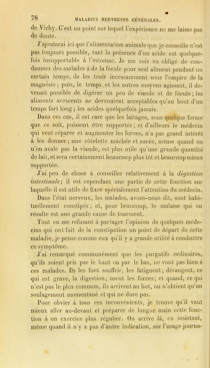 de Vichy. C'est un point sur lequel l'expérience ne me laisse pas de doute. J'ajouterai ici que l'alimentation animale que je conseille n'est pas toujours possible, tant la présence d'un acide est quelque- fois insupportable à l'estomac. Je me suis vu obligé de con- damner des malades à de la fécule pour seul aliment pendant un certain temps, de les tenir incessamment sous l'empire de la magnésie-, puis, le temps,et les autres moyens agissant, il de- venait possible de digérer un peu de viande et de fécule; les aliments acescents ne devenaient acceptables qu'au bout d'un temps fort long ; les acides quelquefois jamais. Dans ces cas, il est rare que les laitages, sous quelque forme que ce soit, puissent être supportés; et d'ailleurs le médecin qui veut réparer et augmenter les forces, n'a pas grand intérêt à les donner; une côtelette mâchée et sucée, même quand on n'en avale pas la viande, est plus utile qu'une grande quantité de lait, et sera certainement beaucoup plus tôt et beaucoup mieux supportée. J'ai peu de chose à conseiller relativement à la digestion intestinale; il est cependant une partie de cette fonction sur laquelle il est utile de fixer spécialement l'attention du médecin. Dans l'état nerveux, les malades, avons-nous dit, sont habi- tuellement constipés ; et, pour beaucoup, le malaise qui en résulte est une grande cause de tourment. Tout en me refusant à partager l'opinion de quelques méde- cins qui ont fait de la constipation un point de départ de celle maladie, je pense comme eux qu'il y a grande utilité à combattre ce symptôme. J'ai remarqué communément que les purgatifs ordinaires, qu'ils soient pris par le haut ou par le bas, ne vont pas bien à ces malades. Ils les font souffrir, les fatiguent; dérangent, ce qui est grave, la digestion; usent les forces; et quand, ce qui n'est pas le plus commun, ils arrivent au but, on n'obtient qu'un soulagement momentané et qui ne dure pas. Pour obvier à tous ces inconvénients, je trouve qu'il vaut mieux aller au-devant et préparer de longue main celte fonc- tion à un exercice plus régulier. On arrive la, on insistant, même quand il n'y a pas d'autre indication, sur l'usage journa-