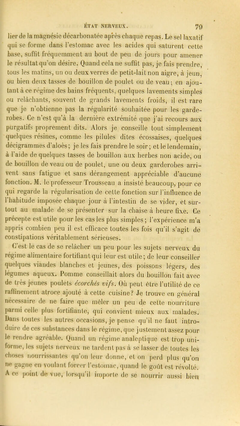 lier de la magnésie décarbonatée après chaque repas. Le sel laxatif qui se forme dans l'estomac avec les acides qui saturent cette base, suftit fréquemment au bout de peu de jours pour amener le résultat qu'on désire. Quand cela ne suffit pas, je fais prendre, tous les matins, un ou deux verres de petit-lait non aigre, à jeun, ou bien deux tasses de bouillon de poulet ou de veau; en ajou- tant à ce régime des bains fréquents, quelques lavements simples ou relâchants, souvent de grands lavements froids, il est rare que je n'obtienne pas la régularité souhaitée pour les garde- robes. Ce n'est qu'à la dernière extrémité que j'ai recours aux purgatifs proprement dits. Alors je conseille tout simplement quelques résines, comme les pilules dites écossaises, quelques décigrammesd'aloès; je les fais prendre le soir; et le lendemain, à l'aide de quelques tasses de bouillon aux herbes non acide, ou de bouillon de veau ou de poulet, une ou deux garderobes arri- vent sans fatigue et sans dérangement appréciable d'aucune fonction. M. le professeur Trousseau a insisté beaucoup, pour ce qui regarde la régularisation de cette fonction sur l'influence de l'habitude imposée chaque jour à l'intestin de se vider, et sur- tout au malade de se présenter sur la chaise à heure fixe. Ce précepte est utile pour les cas les plus simples ; l'expérience m'a appris combien peu il est efficace toutes les fois qu'il s'agit de constipations véritablement sérieuses. C'est le cas de se relâcher un peu pour les sujets nerveux du régime alimentaire fortifiant qui leur est utile; de leur conseiller quelques viandes blanches et jeunes, des poissons légers, des légumes aqueux. Pomme conseillait alors du bouillon fait avec de très jeunes poulets écorchés vifs. Où peut être l'utilité de ce raffinement atroce ajouté à cette cuisine? Je trouve en général nécessaire de ne faire que mêler un peu de celte nourriture parmi celle plus fortifiante, qui convient mieux aux malades. Dans toutes les autres occasions, je pense qu'il ne faut intro- duire de ces substances dans le régime, que justement assez pour le rendre agréable. Quand un régime analeptique est trop uni- forme, les sujets nerveux ne tardent pas à se lasser de toutes les choses nourrissantes qu'on leur donne, et on perd plus qu'on ne gagnç en voulant forcer l'estomac, quand le goût est révolté. A ce point de vue, lorsqu'il importe de se nourrir aussi bien