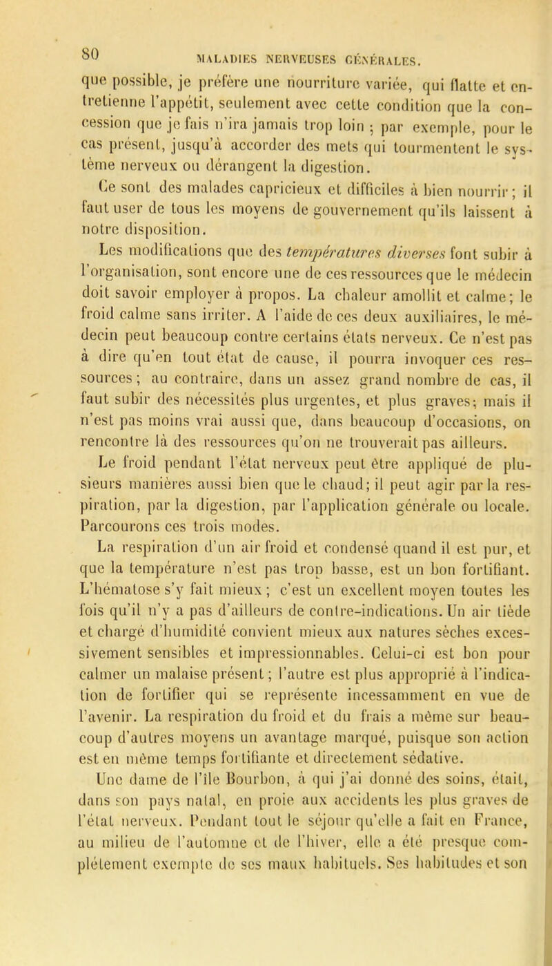 que possible, je préfère une nourriture variée, qui flatte et en- tretienne l'appétit, seulement avec cette condition que la con- cession que je fais n'ira jamais trop loin ; par exemple, pour le cas présent, jusqu'à accorder des mets qui tourmentent le sys- tème nerveux ou dérangent la digestion. Ce sont des malades capricieux et difficiles à bien nourrir; il faut user de tous les moyens de gouvernement qu'ils laissent à notre disposition. Les modifications que des températures diverses font subir à l'organisation, sont encore une de ces ressources que le médecin doit savoir employer à propos. La chaleur amollit et calme; le froid calme sans irriter. A l'aide de ces deux auxiliaires, le mé- decin peut beaucoup contre certains états nerveux. Ce n'est pas à dire qu'en tout état de cause, il pourra invoquer ces res- sources ; au contraire, dans un assez grand nombre de cas, il faut subir des nécessités plus urgentes, et plus graves; mais il n'est pas moins vrai aussi que, dans beaucoup d'occasions, on rencontre là des ressources qu'on ne trouverait pas ailleurs. Le froid pendant l'état nerveux peut être appliqué de plu- sieurs manières aussi bien que le chaud; il peut agir parla res- piration, par la digestion, par l'application générale ou locale. Parcourons ces trois modes. La respiration d'un air froid et condensé quand il est pur, et que la température n'est pas trop basse, est un bon fortifiant. L'hématose s'y fait mieux ; c'est un excellent moyen toutes les fois qu'il n'y a pas d'ailleurs de contre-indications. Un air tiède et chargé d'humidité convient mieux aux natures sèches exces- sivement sensibles et impressionnables. Celui-ci est bon pour calmer un malaise présent ; l'autre est plus approprié à l'indica- tion de fortifier qui se représente incessamment en vue de l'avenir. La respiration du froid et du frais a même sur beau- coup d'autres moyens un avantage marqué, puisque son action est en môme temps fortifiante et directement sédative. Une dame de l'île Bourbon, à qui j'ai donné des soins, était, dans fou pays natal, en proie aux accidents les plus graves de l'état nerveux. Pendant tout le séjour qu'elle a fait en France, au milieu de l'automne cl de l'hiver, elle a été presque com- plètement exempte de ses maux habituels. Ses habitudes et son
