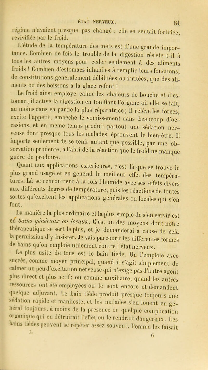 régime n'avaient presque pas changé ; elle se sentait fortifiée, revivifiée par le froid. L'étude de la température des mets est d'une grande impor- tance. Combien de fois le trouble de la digestion résiste-t-il à tous les autres moyens pour céder seulement à des aliments froids ! Combien d'estomacs inhabiles à remplir leurs fonctions de constitutions généralement débilitées ou irritées, que des ali- ments ou des boissons à la glace refont ! Le froid ainsi employé calme les chaleurs de bouche et d'es- tomac; il active la digestion en tonifiant l'organe où elle se fait, au moins dans sa partie la plus réparatrice; il relève les forces, excite l'appétit, empêche le vomissement dans beaucoup d'oc- casions, et en môme temps produit partout une sédation ner- veuse dont presque tous les malades éprouvent le bien-être. Il importe seulement de se tenir autant que possible, par une ob- servation prudente, à l'abri de la réaction que le froid ne manque guère de produire. Quant aux applications extérieures, c'est là que se trouve le plus grand usage et en général le meilleur effet des tempéra- tures. Là se rencontrent à la fois l'humide avec ses effets divers aux différents degrés de température, puis les réactions de toutes sortes qu'excitent les applications générales ou locales qui s'en font. La manière la plus ordinaire et la plus simple de s'en servir est en bains généraux ou locaux. C'est un des moyens dont notre thérapeutique se sert le plus, et je demanderai à cause de cela la permission d'y insister. Je vais parcourir les différentes formes de bains qu'on emploie utilement contre l'état nerveux. Le plus usité de tous est le bain tiède. On l'emploie avec succès, comme moyen principal, quand il s'agit simplement de calmer un peu d'excitation nerveuse qui n'exige pas d'autre agent plus direct et plus actif; ou comme auxiliaire, quand les autres ressources ont été employées ou le sont encore et demandent quelque adjuvant. Le bain tiède produit presque toujours une sédation rapide et manifeste, et les malades s'en louent en gé- DéVal toujours, à moins de la présence de quelque complication organique qui en détruirait l'effet ou le rendrait dangereux. Les bains tiédes peuvent se répéter assez souvent. Pomme les faisait (i