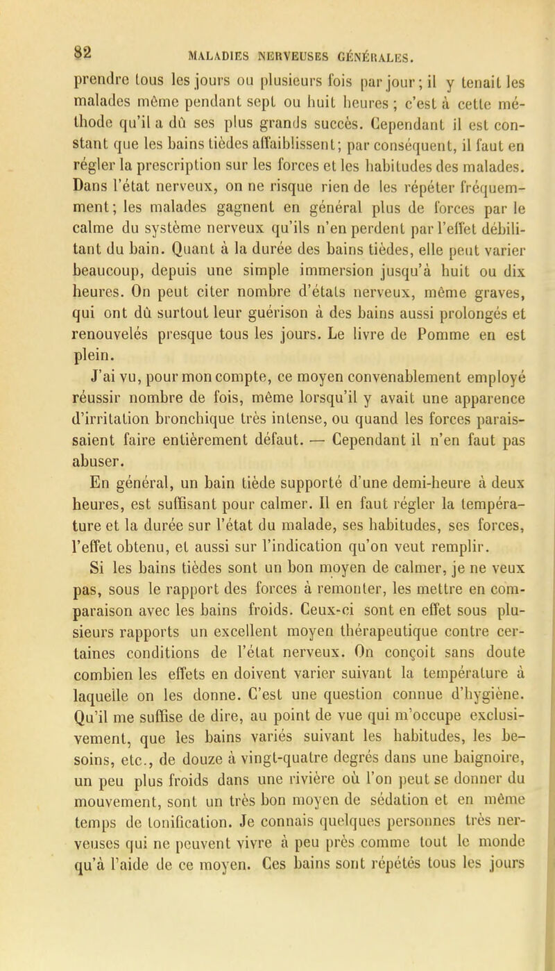 prendre lous les jours ou plusieurs fois par jour; il y tenailles malades même pendant sept ou huit heures ; c'est à cette mé- thode qu'il a dû ses plus grands succès. Cependant il est con- stant que les bains tièdes affaiblissent; par conséquent, il faut en régler la prescription sur les forces et les habitudes des malades. Dans l'état nerveux, on ne risque rien de les répéter fréquem- ment ; les malades gagnent en général plus de forces par le calme du système nerveux qu'ils n'en perdent par l'effet débili- tant du bain. Quant à la durée des bains tièdes, elle peut varier beaucoup, depuis une simple immersion jusqu'à huit ou dix heures. On peut citer nombre d'états nerveux, même graves, qui ont dû surtout leur guérison à des bains aussi prolongés et renouvelés presque tous les jours. Le livre de Pomme en est plein. J'ai vu, pour mon compte, ce moyen convenablement employé réussir nombre de fois, même lorsqu'il y avait une apparence d'irritation bronchique très intense, ou quand les forces parais- saient faire entièrement défaut. — Cependant il n'en faut pas abuser. En général, un bain tiède supporté d'une demi-heure à deux heures, est suffisant pour calmer. Il en faut régler la tempéra- ture et la durée sur l'état du malade, ses habitudes, ses forces, l'effet obtenu, et aussi sur l'indication qu'on veut remplir. Si les bains tièdes sont un bon moyen de calmer, je ne veux pas, sous le rapport des forces à remonter, les mettre en com- paraison avec les bains froids. Ceux-ci sont en effet sous plu- sieurs rapports un excellent moyen thérapeutique contre cer- taines conditions de l'état nerveux. On conçoit sans doute combien les effets en doivent varier suivant la température à laquelle on les donne. C'est une question connue d'hygiène. Qu'il me suffise de dire, au point de vue qui m'occupe exclusi- vement, que les bains variés suivant les habitudes, les be- soins, etc., de douze à vingt-quatre degrés dans une baignoire, un peu plus froids dans une rivière où l'on peut se donner du mouvement, sont un très bon moyen de sédation et en même temps de tonilication. Je connais quelques personnes très ner- veuses qui ne peuvent vivre à peu près comme tout le monde qu'à l'aide de ce moyen. Ces bains sont répétés tous les jours