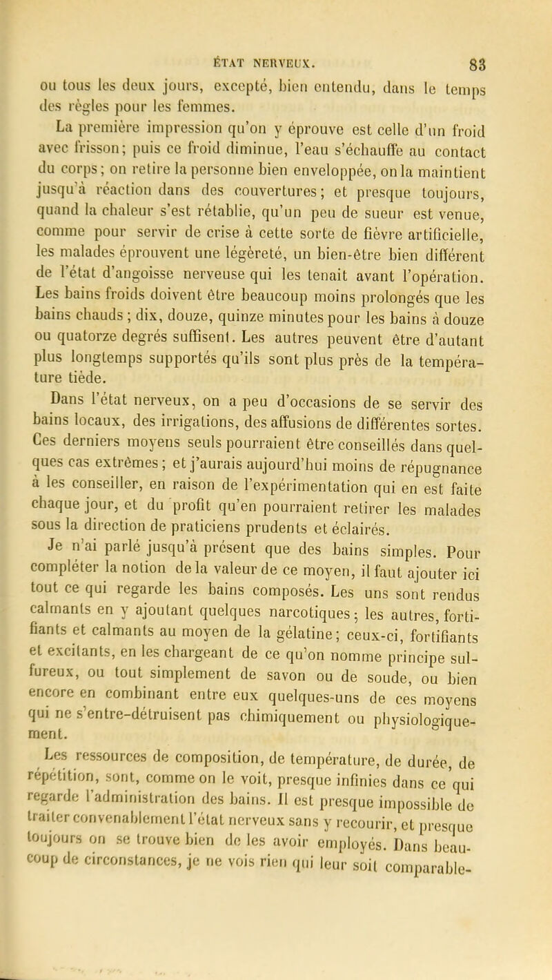 ou tous les doux jours, excepté, bien entendu, dans le temps des règles pour les femmes. La première impression qu'on y éprouve est celle d'un froid avec frisson; puis ce froid diminue, l'eau s'échauffe au contact du corps ; on retire la personne bien enveloppée, on la maintient jusqu'à réaction dans des couvertures ; et presque toujours, quand la chaleur s'est rétablie, qu'un peu de sueur est venue, comme pour servir de crise à cette sorte de fièvre artificielle, les malades éprouvent une légèreté, un bien-être bien différent de l'état d'angoisse nerveuse qui les tenait avant l'opération. Les bains froids doivent être beaucoup moins prolongés que les bains chauds ; dix, douze, quinze minutes pour les bains à douze ou quatorze degrés suffisent. Les autres peuvent être d'autant plus longtemps supportés qu'ils sont plus près de la tempéra- ture tiède. Dans l'état nerveux, on a peu d'occasions de se servir des bains locaux, des irrigations, desaffusions de différentes sortes. Ces derniers moyens seuls pourraient être conseillés dans quel- ques cas extrêmes ; et j'aurais aujourd'hui moins de répugnance à les conseiller, en raison de l'expérimentation qui en est faite chaque jour, et du profit qu'en pourraient retirer les malades sous la direction de praticiens prudents et éclairés. Je n'ai parlé jusqu'à présent que des bains simples. Pour compléter la notion delà valeur de ce moyen, il faut ajouter ici tout ce qui regarde les bains composés. Les uns sont rendus calmants en y ajoutant quelques narcotiques; les autres, forti- fiants et calmants au moyen de la gélatine; ceux-ci, fortifiants et excitants, en les chargeant de ce qu'on nomme principe sul- fureux, ou tout simplement de savon ou de soude, ou bien encore en combinant entre eux quelques-uns de ces moyens qui ne s'entre-détruisent pas chimiquement ou physiolooique- merit. s Les ressources de composition, de température, de durée, de répétition, sont, comme on le voit, presque infinies dans ce qui regarde l'administration des bains. 11 est presque impossible, de traiter convenablement l'état nerveux sans y recourir, et presque toujours on se trouve bien de les avoir employés. Dans beau- coup de circonstances, je ne vois rien qui |eur soil comparable-