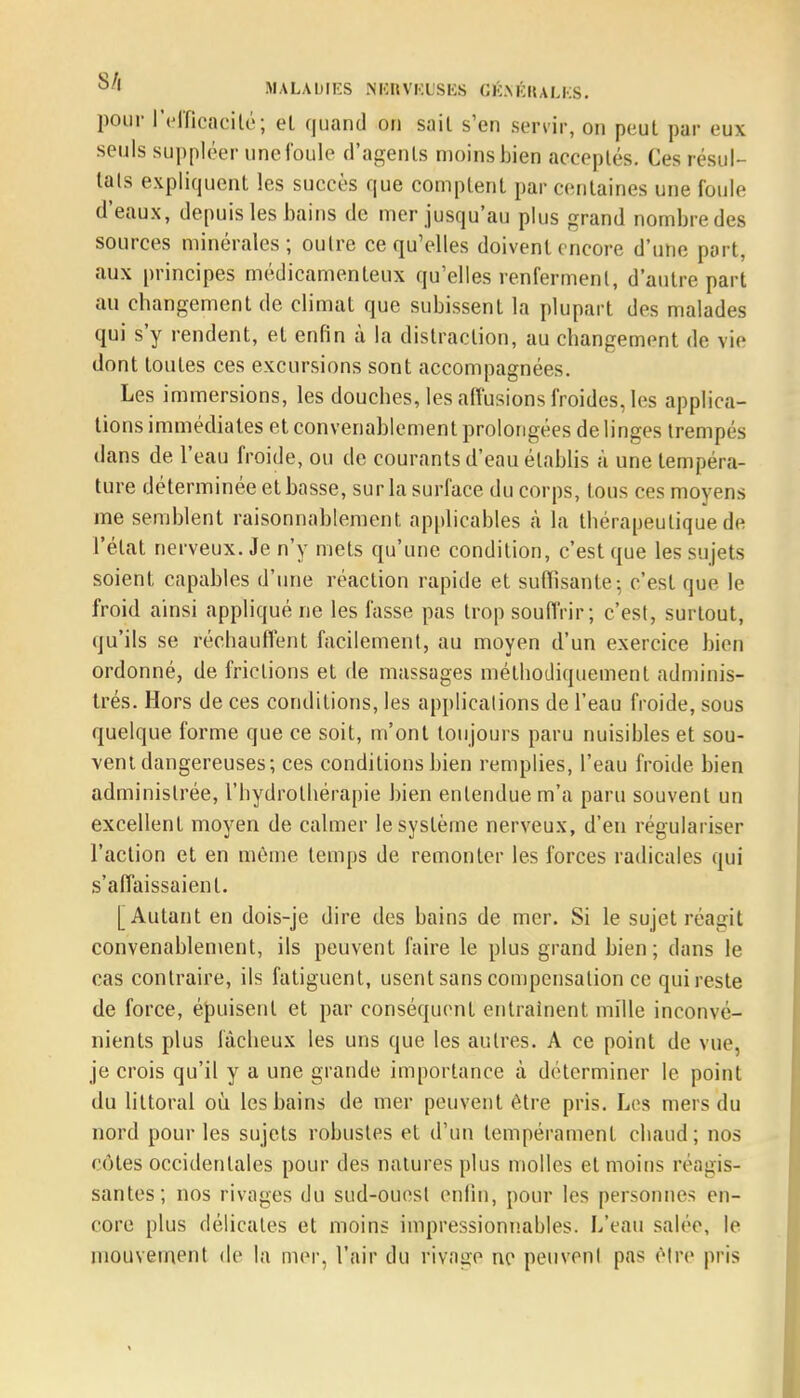 pour l'efficacité; el quand on sait s'en servir, on peut par eux seuls suppléer une foule d'agenls moins bien acceptés. Ces résul- tais expliquent les succès que comptent par centaines une foule d'eaux, depuis les bains de mer jusqu'au plus grand nombre des sources minérales; outre ce qu'elles doivent encore d'une part, aux principes médicamenteux qu'elles renferment, d'autre part au changement de climat que subissent la plupart des malades qui s'y rendent, et enfin à la distraction, au changement de vie dont toutes ces excursions sont accompagnées. Les immersions, les douches, les affusions froides, les applica- tions immédiates et convenablement prolongées de linges trempés dans de l'eau froide, ou de courants d'eau établis à une tempéra- ture déterminée et basse, sur la surface du corps, tous ces moyens me semblent raisonnablement applicables à la thérapeutique de l'état nerveux. Je n'y mets qu'une condition, c'est que les sujets soient capables d'une réaction rapide et suffisante-, c'est que le froid ainsi appliqué ne les fasse pas trop souffrir; c'est, surtout, qu'ils se réchauffent facilement, au moyen d'un exercice bien ordonné, de frictions et de massages méthodiquement adminis- trés. Hors de ces conditions, les applications de l'eau froide, sous quelque forme que ce soit, m'ont toujours paru nuisibles et sou- vent dangereuses; ces conditions bien remplies, l'eau froide bien administrée, l'hydrothérapie bien entendue m'a paru souvent un excellent moyen de calmer le système nerveux, d'en régulariser l'action et en môme temps de remonter les forces radicales qui s'affaissaient. [Autant en dois-je dire des bains de mer. Si le sujet réagit convenablement, ils peuvent faire le plus grand bien; dans le cas contraire, ils fatiguent, usent sans compensation ce qui reste de force, épuisent et par conséquent entraînent mille inconvé- nients plus fâcheux les uns que les autres. A ce point de vue, je crois qu'il y a une grande importance à déterminer le point du littoral où. les bains de mer peuvent être pris. Les mers du nord pour les sujets robustes et d'un tempérament chaud; nos cotes occidentales pour des natures plus molles el moins réagis- santes; nos rivages du sud-ouesl enfin, pour les personnes en- core plus délicates et moins impressionnables. L'eau salée, le mouvement de la mer, l'air du rivage ne peuvent pas être pris