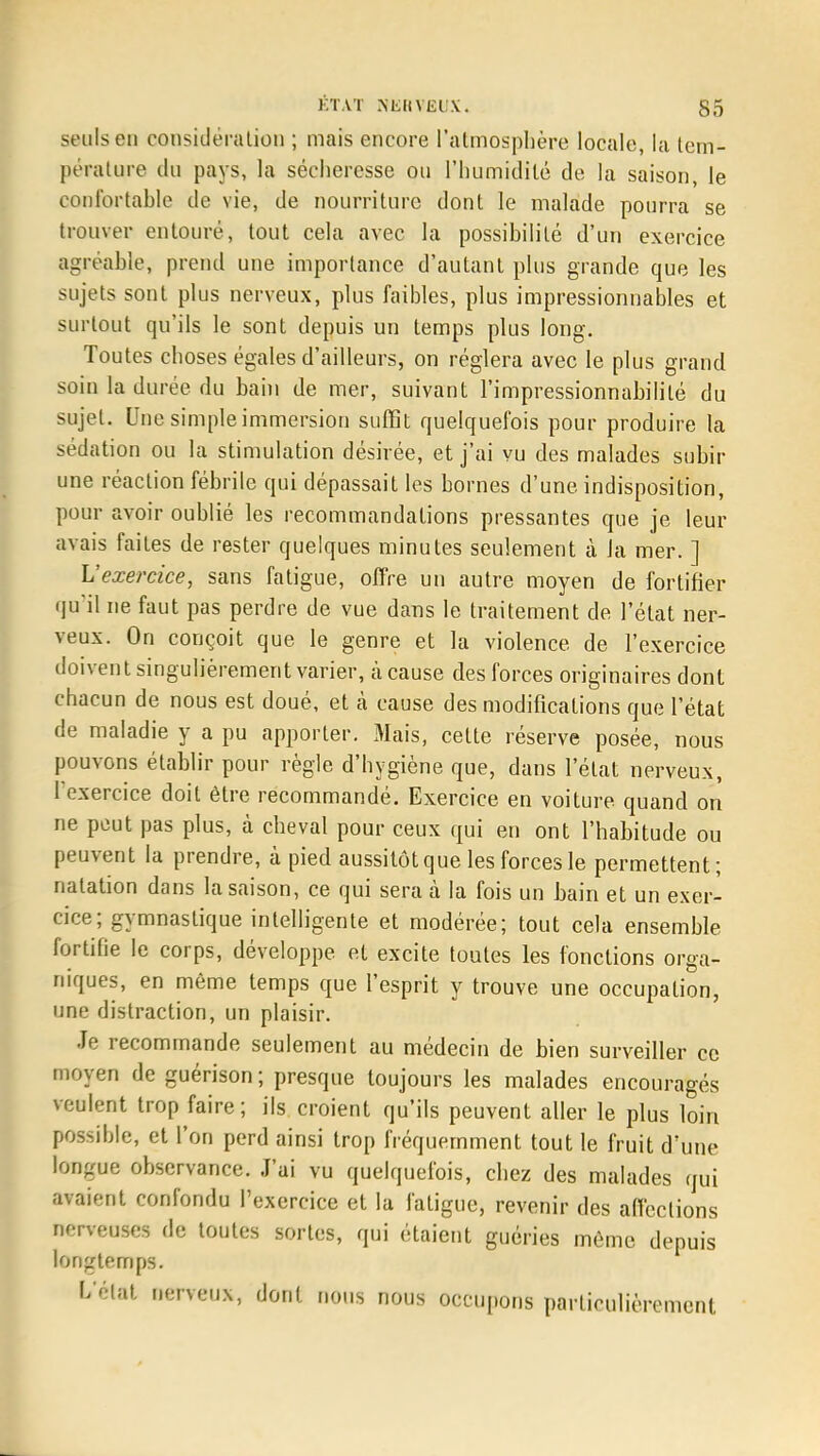 seuls en considération ; mais encore l'atmosphère locale, la tem- pérature du pays, la sécheresse ou l'humidité de la saison, le confortable de vie, de nourriture dont le malade pourra se trouver entouré, tout cela avec la possibilité d'un exercice agréable, prend une importance d'autant plus grande que les sujets sont plus nerveux, plus faibles, plus impressionnables et surtout qu'ils le sont depuis un temps plus long. Toutes choses égales d'ailleurs, on réglera avec le plus grand soin la durée du bain de mer, suivant l'impressionnabililé du sujet. Une simple immersion suffit quelquefois pour produire la sédation ou la stimulation désirée, et j'ai vu des malades subir une réaction fébrile qui dépassait les bornes d'une indisposition, pour avoir oublié les recommandations pressantes que je leur avais faites de rester quelques minutes seulement à la mer. ] L'exercice, sans fatigue, offre un autre moyen de fortifier qu'il ne faut pas perdre de vue dans le traitement de l'état ner- veux. On conçoit que le genre et la violence de l'exercice doivent singulièrement varier, à cause des forces originaires dont chacun de nous est doué, et à cause des modifications que l'état de maladie y a pu apporter. Mais, celte réserve posée, nous pouvons établir pour règle d'hygiène que, dans l'état nerveux, 1 exercice doit être recommandé. Exercice en voiture quand on ne peut pas plus, à cheval pour ceux qui en ont l'habitude ou peuvent la prendre, à pied aussitôt que les forces le permettent; natation dans la saison, ce qui sera à la fois un bain et un exer- cice; gymnastique intelligente et modérée; tout cela ensemble fortifie le corps, développe et excite toutes les fonctions orga- niques, en même temps que l'esprit y trouve une occupation, une distraction, un plaisir. Je recommande seulement au médecin de bien surveiller ce moyen de guérison; presque toujours les malades encouragés veulent trop faire; ils croient qu'ils peuvent aller le plus loin possible, et l'on perd ainsi trop fréquemment tout le fruit d'une longue observance. J'ai vu quelquefois, chez des malades qui avaient confondu l'exercice et la fatigue, revenir des affections nerveuses de toutes sortes, qui étaient guéries môme depuis longtemps. L'état nerveux, dont nous nous occupons particulièrement