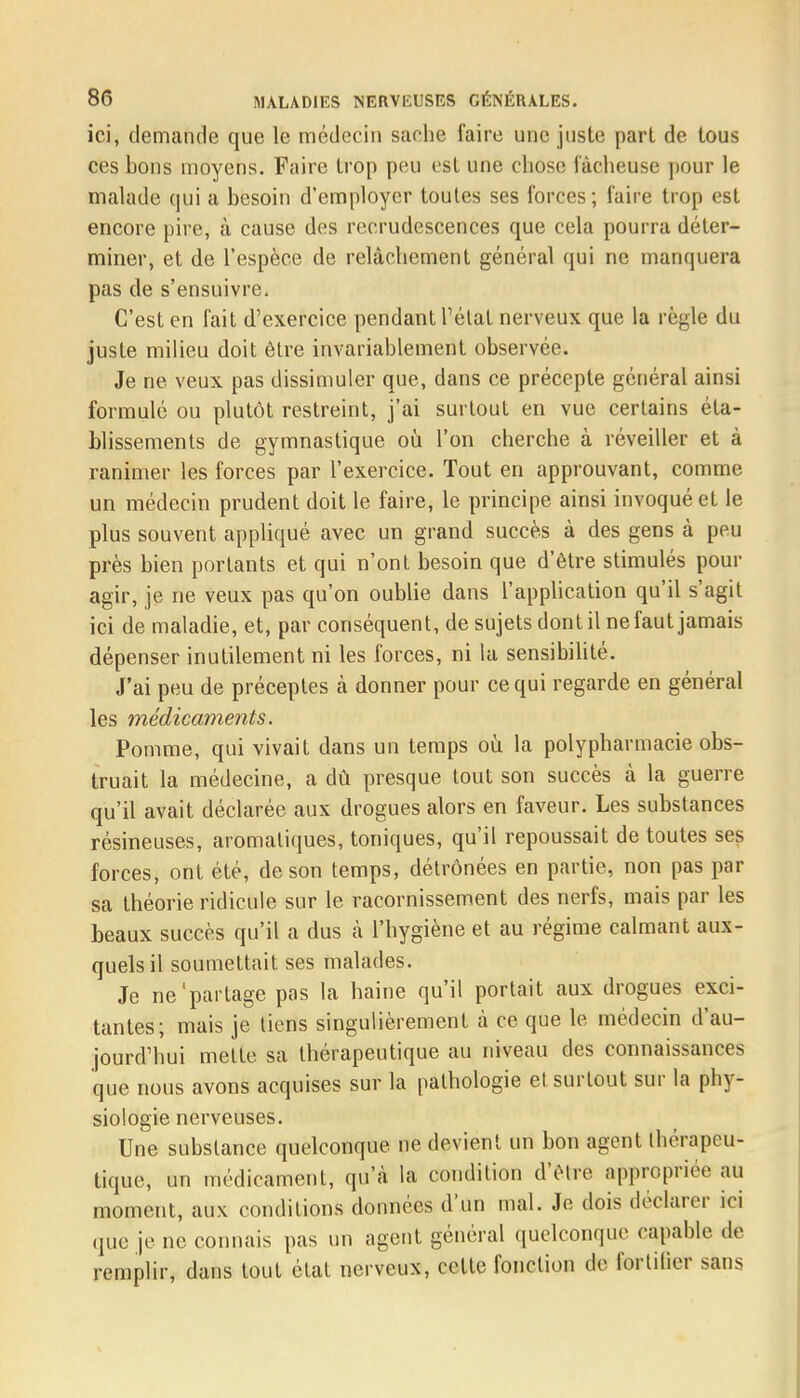 ici, demande que le médecin sache l'aire une juste part de tous ces bons moyens. Faire trop peu estime chose lâcheuse pour le malade qui a besoin d'employer toutes ses forces; faire trop est encore pire, à cause des recrudescences que cela pourra déter- miner, et de l'espèce de relâchement général qui ne manquera pas de s'ensuivre. C'est en fait d'exercice pendant l'état nerveux que la règle du juste milieu doit être invariablement observée. Je ne veux pas dissimuler que, dans ce précepte général ainsi formulé ou plutôt restreint, j'ai surtout en vue certains éta- blissements de gymnastique où l'on cherche à réveiller et à ranimer les forces par l'exercice. Tout en approuvant, comme un médecin prudent doit le faire, le principe ainsi invoqué et le plus souvent appliqué avec un grand succès à des gens à peu près bien portants et qui n'ont besoin que d'être stimulés pour agir, je ne veux pas qu'on oublie dans l'application qu'il s'agit ici de maladie, et, par conséquent, de sujets dont il ne faut jamais dépenser inutilement ni les forces, ni la sensibilité. J'ai peu de préceptes à donner pour ce qui regarde en général les médicaments. Pomme, qui vivait dans un temps où la polypharmacie obs- truait la médecine, a dù presque tout son succès à la guerre qu'il avait déclarée aux drogues alors en faveur. Les substances résineuses, aromatiques, toniques, qu'il repoussait de toutes ses forces, ont été, de son temps, détrônées en partie, non pas par sa théorie ridicule sur le racornissement des nerfs, mais par les beaux succès qu'il a dus à l'hygiène et au régime calmant aux- quels il soumettait ses malades. Je ne'partage pas la haine qu'il portait aux drogues exci- tantes; mais je liens singulièrement à ce que le médecin d'au- jourd'hui mette sa thérapeutique au niveau des connaissances que nous avons acquises sur la pathologie et surtout sur la phy- siologie nerveuses. Une substance quelconque ne devient un bon agent Ihérapeu- tique, un médicament, qu'à la condition d'èlre appropriée au moment, aux conditions données d'un mal. Je dois déclarer ici que je ne connais pas un agent général quelconque capable de remplir, dans tout état nerveux, celte fonction de fortilier sans