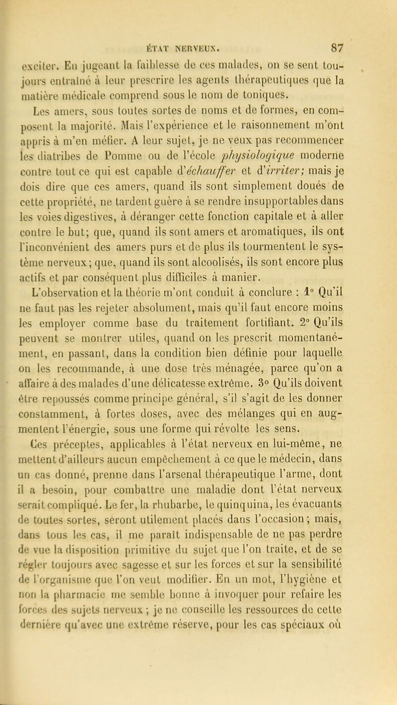 exciter. Eu jugeant la faiblesse de ces malades, on se sent tou- jours entraîné à leur prescrire les agents thérapeutiques que la matière médicale comprend sous le nom de toniques. Les amers, sous toutes sortes de noms et de formes, en com- posent la majorité. Mais l'expérience et le raisonnement m'ont appris à m'en méfier. A leur sujet, je ne veux pas recommencer les diatribes de Pomme ou de l'école physiologique moderne contre tout ce qui est capable Réchauffer' et d'irriter; mais je dois dire que ces amers, quand ils sont simplement doués de cette propriété, ne tardent guère à se rendre insupportables dans les voies digestives, à déranger cette fonction capitale et à aller contre le but; que, quand ils sont amers et aromatiques, ils ont l'inconvénient des amers purs et de plus ils tourmentent le sys- tème nerveux ; que, quand ils sont alcoolisés, ils sont encore plus actifs et par conséquent plus difficiles à manier. L'observation et la théorie m'ont conduit à conclure : 1° Qu'il ne faut pas les rejeter absolument, mais qu'il faut encore moins les employer comme base du traitement fortifiant. 2° Qu'ils peuvent se montrer utiles, quand on les prescrit momentané- ment, en passant, dans la condition bien définie pour laquelle on les recommande, à une dose très ménagée, parce qu'on a affaire à des malades d'une délicatesse extrême. 3° Qu'ils doivent être repoussés comme principe général, s'il s'agit de les donner constamment, à fortes doses, avec des mélanges qui en aug- mentent l'énergie, sous une forme qui révolte les sens. Ces préceptes, applicables à l'état nerveux en lui-même, ne mettent d'ailleurs aucun empêchement à ce que le médecin, dans un cas donné, prenne dans l'arsenal thérapeutique l'arme, dont il a besoin, pour combattre une maladie dont l'état nerveux serait compliqué. Le fer, la rhubarbe, le quinquina, les évacuants de toutes sortes, seront utilement placés dans l'occasion; mais, dans tous les cas, il me parait indispensable de ne pas perdre de vue la disposition primitive du sujet que l'on traite, et de se régler toujours avec sagesse et sur les forces et sur la sensibilité de l'organisme que l'on veut modifier. En un mot, l'hygiène et non la pharmacie me semble bonne à invoquer pour refaire les (brêes des sujets nerveux ; je ne conseille les ressources do cette dernière qu'avec une extrême réserve, pour les cas spéciaux où