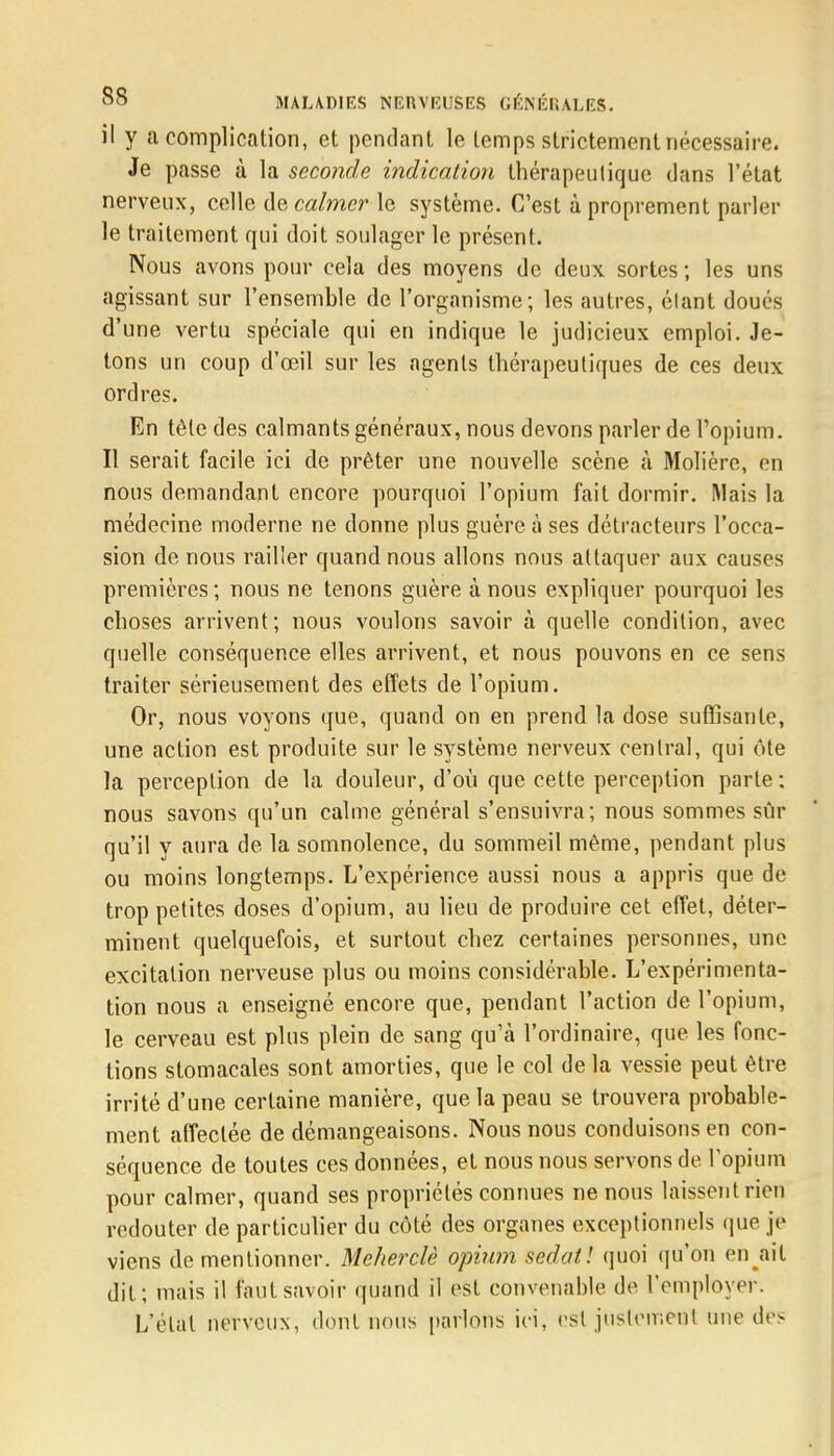 il y a complication, et pendant le temps strictement nécessaire. Je passe à la seconde indication thérapeutique dans l'état nerveux, celle de calmer le système. C'est à proprement parler le traitement qui doit soulager le présent. Nous avons pour cela des moyens de deux, sortes ; les uns agissant sur l'ensemble de l'organisme; les autres, élant doués d'une vertu spéciale qui en indique le judicieux emploi. Je- tons un coup d'œil sur les agents thérapeutiques de ces deux ordres. En tète des calmants généraux, nous devons parler de l'opium. Il serait facile ici de prêter une nouvelle scène à Molière, en nous demandant encore pourquoi l'opium fait dormir. Mais la médecine moderne ne donne plus guère à ses détracteurs l'occa- sion de nous railler quand nous allons nous attaquer aux causes premières ; nous ne tenons guère à nous expliquer pourquoi les choses arrivent; nous voulons savoir à quelle condition, avec quelle conséquence elles arrivent, et nous pouvons en ce sens traiter sérieusement des effets de l'opium. Or, nous voyons que, quand on en prend la dose suffisante, une action est produite sur le système nerveux central, qui ote la perception de la douleur, d'où que cette perception parte ; nous savons qu'un calme général s'ensuivra; nous sommes sûr qu'il y aura de la somnolence, du sommeil même, pendant plus ou moins longtemps. L'expérience aussi nous a appris que de trop petites doses d'opium, au lieu de produire cet effet, déter- minent quelquefois, et surtout chez certaines personnes, une excitation nerveuse plus ou moins considérable. L'expérimenta- tion nous a enseigné encore que, pendant l'action de l'opium, le cerveau est plus plein de sang qu'à l'ordinaire, que les fonc- tions stomacales sont amorties, que le col de la vessie peut être irrité d'une certaine manière, que la peau se trouvera probable- ment affectée de démangeaisons. Nous nous conduisons en con- séquence de toutes ces données, et nous nous servons de l'opium pour calmer, quand ses propriétés connues ne nous laissent rien redouter de particulier du côté des organes exceptionnels que je viens de mentionner. Meherclè opium sedat! quoi qu'on en ait dit; mais il faut savoir quand il est convenable de l'employer. L'état nerveux, dont nous parlons ici, est justement une des
