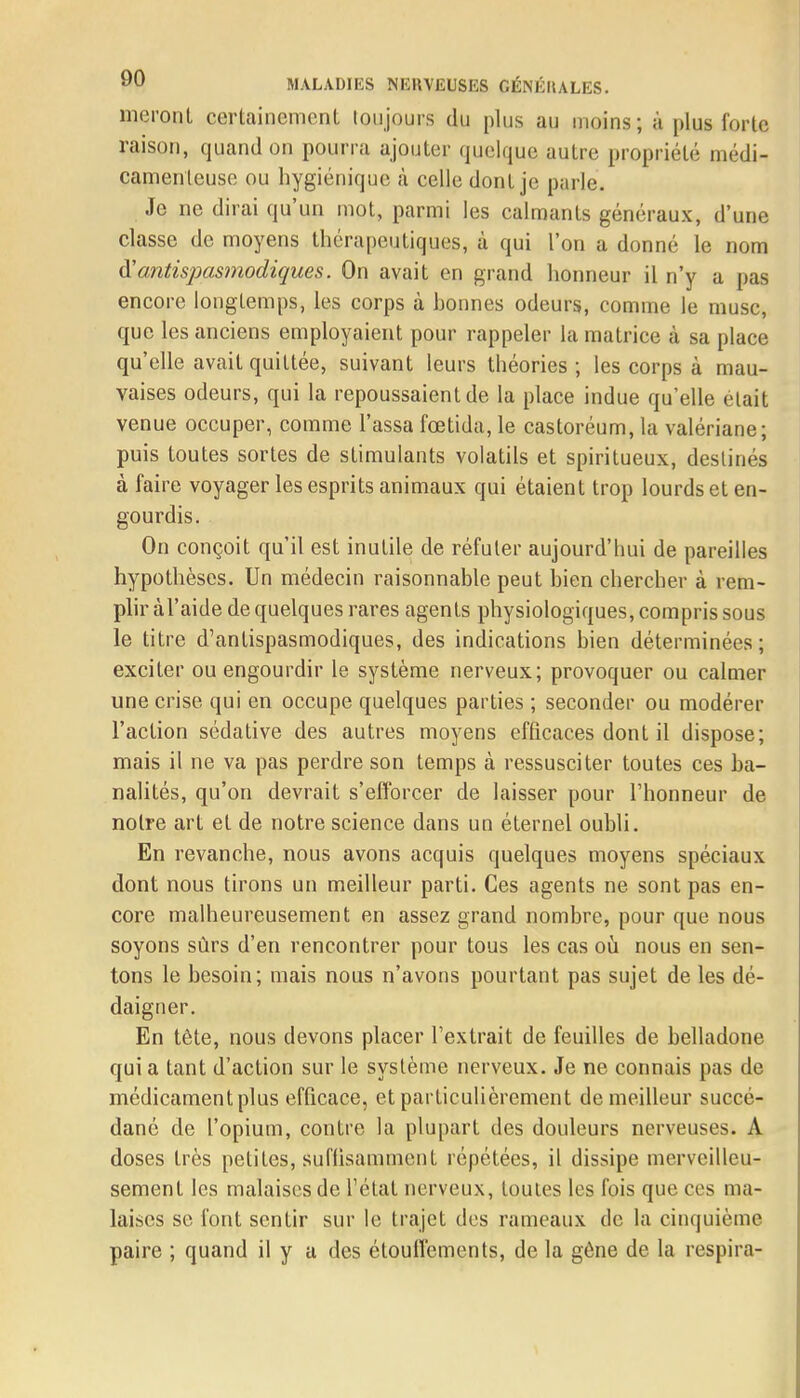 nieront certainement toujours du plus au moins; a plu»forte raison, quand ou pourra ajouter quelque autre propriété médi- camenteuse ou hygiénique à celle dont je parle. Je ne dirai qu'un mot, parmi les calmants généraux, d'une classe de moyens thérapeutiques, à qui l'on a donné le nom & antispasmodiques. On avait en grand honneur il n'y a pas encore longtemps, les corps à honnes odeurs, comme le musc, que les anciens employaient pour rappeler la matrice à sa place qu'elle avait quittée, suivant leurs théories ; les corps à mau- vaises odeurs, qui la repoussaient de la place indue qu'elle était venue occuper, comme Tassa fœtida, le castoréum, la valériane; puis toutes sortes de stimulants volatils et spiritueux, destinés à faire voyager les esprits animaux qui étaient trop lourds et en- gourdis. On conçoit qu'il est inutile de réfuter aujourd'hui de pareilles hypothèses. Un médecin raisonnable peut bien chercher à rem- plir àl'aide de quelques rares agents physiologiques, compris sous le titre d'antispasmodiques, des indications bien déterminées; exciter ou engourdir le système nerveux; provoquer ou calmer une crise qui en occupe quelques parties ; seconder ou modérer l'action sédative des autres moyens efficaces dont il dispose; mais il ne va pas perdre son temps à ressusciter toutes ces ba- nalités, qu'on devrait s'efforcer de laisser pour l'honneur de notre art et de notre science dans un éternel oubli. En revanche, nous avons acquis quelques moyens spéciaux dont nous tirons un meilleur parti. Ces agents ne sont pas en- core malheureusement en assez grand nombre, pour que nous soyons sûrs d'en rencontrer pour tous les cas où nous en sen- tons le besoin; mais nous n'avons pourtant pas sujet de les dé- daigner. En tête, nous devons placer l'extrait de feuilles de belladone qui a tant d'action sur le système nerveux. Je ne connais pas de médicament plus efficace, et particulièrement de meilleur succé- dané de l'opium, contre la plupart des douleurs nerveuses. A doses très petites, suflisammcnt répétées, il dissipe merveilleu- sement les malaises de l'état nerveux, toutes les fois que ces ma- laises se font sentir sur le trajet des rameaux de la cinquième paire ; quand il y a des étouffements, de la gêne de la respira-