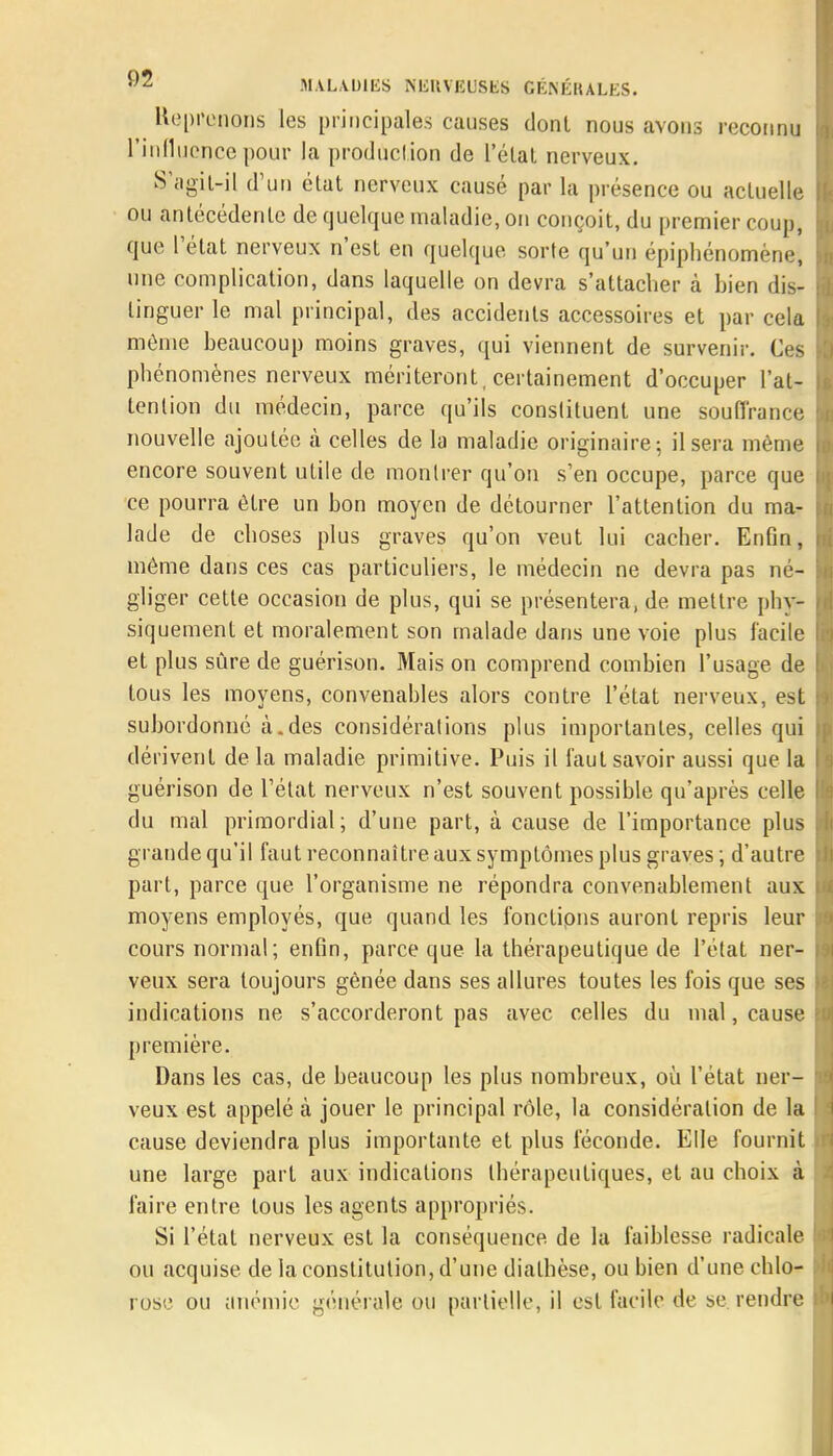 Méprenons les principales causes donl nous avons reconnu l'influence pour la production de l'état nerveux. S-agit-il d'un état nerveux causé par la présence ou actuelle ou antécédente de quelque maladie, on conçoit, du premier coup, que l'état nerveux n'est en quelque sorte qu'un épiphénomène, I une complication, dans laquelle on devra s'attacher à bien dis- : linguer le mal principal, des accidents accessoires et par cela I môme beaucoup moins graves, qui viennent de survenir. Ces 1 phénomènes nerveux mériteront , certainement d'occuper l'at- I tention du médecin, parce qu'ils conslituent une souffrance E nouvelle ajoutée à celles de la maladie originaire; il sera même i encore souvent utile de montrer qu'on s'en occupe, parce que L ce pourra être un bon moyen de détourner l'attention du ma- \ lade de choses plus graves qu'on veut lui cacher. Enfin, même dans ces cas particuliers, le médecin ne devra pas né- I gliger cette occasion de plus, qui se présentera, de mettre phy- Y siquement et moralement son malade dans une voie plus facile h et plus sûre de guérison. Mais on comprend combien l'usage de I tous les moyens, convenables alors contre l'état nerveux, est \ subordonné à.des considérations plus importantes, celles qui | dérivent de la maladie primitive. Puis il faut savoir aussi que la I guérison de l'état nerveux n'est souvent possible qu'après celle I du mal primordial; d'une part, à cause de l'importance plus l? grande qu'il faut reconnaître aux symptômes plus graves; d'autre part, parce que l'organisme ne répondra convenablement aux I moyens employés, que quand les fonctions auront repris leur f cours normal; enfin, parce que la thérapeutique de l'état ner- r veux sera toujours gênée dans ses allures toutes les fois que ses H indications ne s'accorderont pas avec celles du mal, cause ti première. Dans les cas, de beaucoup les plus nombreux, où l'état ner- I veux est appelé à jouer le principal rôle, la considération de la fj cause deviendra plus importante et plus féconde. Elle fournit kl une large part aux indications thérapeutiques, et au choix à faire entre tous les agents appropriés. Si l'état nerveux est la conséquence de la faiblesse radicale I ou acquise de la constitution, d'une diathèse, ou bien d'une chlo- | rose ou anémie générale ou partielle, il est facile de se rendre u>