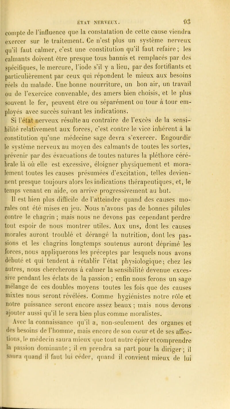 compte de l'influence que la constatation de cette cause viendra exercer sur le traitement. Ce n'est plus un système nerveux qu'il faut calmer, c'est une constitution qu'il faut refaire; les calmants doivent être presque tous bannis et remplacés par des Spécifiques, le mercure, l'iode s'il y a lieu, par des fortifiants et particulièrement par ceux qui répondent le mieux aux besoins jréels du malade. Une bonne nourriture, un bon air, un travail ou de l'exercice convenable, des amers bien choisis, et le plus souvent le fer, peuvent être ou séparément ou tour à tour em- ployés avec succès suivant les indications. Si l'état nerveux résulte au contraire de l'excès de la sensi- bilité relativement aux forces, c'est contre le vice inhérent à la constitution qu'une médecine sage devra s?exercer. Engourdir le système nerveux au moyen des calmants de toutes les sortes, prévenir par des évacuations de toutes natures la pléthore céré- brale là où elle est excessive, éloigner physiquement et mora- lement toutes les causes présumées d'excitation, telles devien- nent presque toujours alors les indications thérapeutiques, et, le temps venant en aide, on arrive progressivement au but. Il est bien plus difficile de l'atteindre quand des causes mo- rales ont été mises en jeu. Nous n'avons pas de bonnes pilules contre le chagrin ; mais nous ne devons pas cependant perdre tout espoir de nous montrer utiles. Aux uns, dont les causes morales auront troublé et dérangé la nutrition, dont les pas- sions et les chagrins longtemps soutenus auront déprimé les forces, nous appliquerons les préceptes par lesquels nous avons débuté et qui tendent à rétablir l'état physiologique; chez les autres, nous chercherons à calmer la sensibilité devenue exces- sive pendant les éclats de la passion ; enfin nous ferons un sage mélange de ces doubles moyens toutes les fois que des causes mixtes nous seront révélées. Comme hygiénistes notre rôle et notre puissance seront encore assez beaux; mais nous devons ajouter aussi qu'il le sera bien plus comme moralistes. Avec la connaissance qu'il a, non-seulement des organes et des besoins de l'homme, mais encore de son cœur et de ses affec- tions, le médecin saura mieux que tout autre épier et comprendre la passion dominante ; il en prendra sa part pour la diriger ; il saura quand il faut lui céder, quand il convient mieux de lui