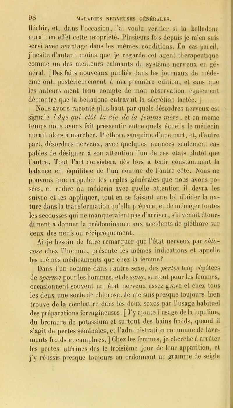 fléchir, et, dans l'occasion, j'ai voulu vérifier si la belladone aurait en effet celte propriété. Plusieurs fois depuis je m'en suis servi avec, avantage dans les mêmes conditions. En cas pareil, j'hésite d'autant moins que je regarde cet agent thérapeutique comme un des meilleurs calmants du système nerveux en gé- néral. [Des faits nouveaux publiés dans les journaux de méde- cine ont, postérieurement à ma première édition, et sans que les auteurs aient tenu compte de mon observation, également démontré que la belladone entravait la sécrétion lactée. ] Nous avons raconté plus haut par quels désordres nerveux est signalé l'âge qui clôt la vie de la femme mère, et en même temps nous avons fait pressentir entre quels écueils le médecin aurait alors à marcher. Pléthore sanguine d'une part, et, d'autre part, désordres nerveux, avec quelques nuances seulement ca- pables de désigner à son attention l'un de ces états plutôt que l'autre. Tout l'art consistera dès lors à tenir constamment la balance en équilibre de l'un comme de l'autre côté. Nous ne pouvons que rappeler les règles générales que nous avons po- sées, et redire au médecin avec quelle attention il devra les suivre et les appliquer, tout en se faisant une loi d'aider la na- ture dans la transformation qu'elle prépare, et de ménager toutes les secousses qui ne manqueraient pas d'arriver, s'il venait étour- diment à donner la prédominance aux accidents de pléthore sur ceux des nerfs ou réciproquement. Ai-je besoin de faire remarquer que l'état nerveux par chlo- rose chez l'homme, présente les mêmes indications et appelle les mêmes médicaments que chez la femme? Dans l'un comme dans l'autre sexe, des pertes trop répétées de sperme pour les hommes, et de sang, surtout pour les femmes, occasionnent souvent un état nerveux assez grave et chez tous les deux une sorte de chlorose. Je me suis presque toujours bien trouvé de la combattre dans les deux sexes par l'usage habituel des préparations ferrugineuses. [J'y ajoute l'usage delà lupuline, du bromure de potassium et surtout des bains froids, quand il s'agit de pertes séminales, et l'administration commune de lave- ments froids et camphrés. ] Chez les femmes, je cherche à arrêter les pertes utérines dès le troisième jour de leur apparition, et j'y réussis presque toujours en ordonnant un gramme de seigle