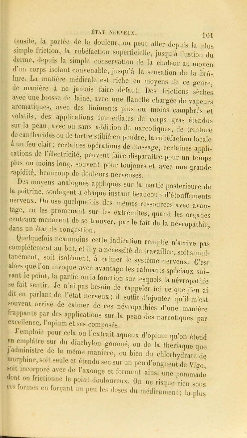 lensite. la portée do la douleur, on peut aller depuis la plus simple Inclion, la rubéfaction superficielle, jusqu'à l'uslion du derme, depuis la simple conservation de la chaleur au moyen d'un corps isolant convenable, jusqu'à la sensation de la brû- lure. La matière médicale est riche en moyens de ce genre de manière à ne jamais faire défaut. Des frictions sèches avec une brosse de laine, avec une flanelle chargée de vapeurs aromatiques, avec des liniments plus ou moins camphrés et volatils, des applications immédiates de corps gras étendus sur la peau, avec ou sans addition de narcotiques, de teinture decantharidesou de tartre stibié en poudre, la rubéfaction locale a un leu clair; certaines opérations de massage, certaines appli- cations de l'électricité, peuvent faire disparaître pour un temps plus ou moins long, souvent pour toujours et avec une grande rapidité, beaucoup de douleurs nerveuses. Des moyens analogues appliqués sur la partie postérieure de la poitrine, soulagent à chaque instant beaucoup d'étouffements nerveux. On use quelquefois des mêmes ressources avec avan- tage, en les promenant sur les extrémités, quand les organes centraux menacent de se trouver, par le fait de la névropathie dans un état de congestion. ' Quelquefois néanmoins cette indication remplie n'arrive pas complètement au but, et il y a nécessité de travailler, soit simul- tanément soit isolément, à calmer le système nerveux. C'est alors quel on invoque avec avantage les calmants spéciaux sui- vant le point, la partie ou la fonclion sur lesquels la névropathie se fait sentir Je n ai pas besoin de rappeler ici ce que j'en ai dit en parlant de 1 état nerveux ; il suffit d'ajouter qu'il m'est souvent arrivé de calmer de ces nevropalhies d'une manière frappante par des applications sur la peau des narcotiques par excellence, 1 opium et ses composés. J'emploie pour cela ou l'extrait aqueux d'opium qu'on étend ta emplâtre sur du diachylon gommé, ou de la thériaque que j administre de la môme manière, ou bien du chlorhydrate de borphme, soit seule et étendu sec sur un peu d'onguent de Vifco N incorporé avec de l'axonge et formant ainsi une pommadé *>n on fncUonne le pomt douloureux. On ne risque rien sous Informes en forçant un peu les doses du médicament; la pfa,