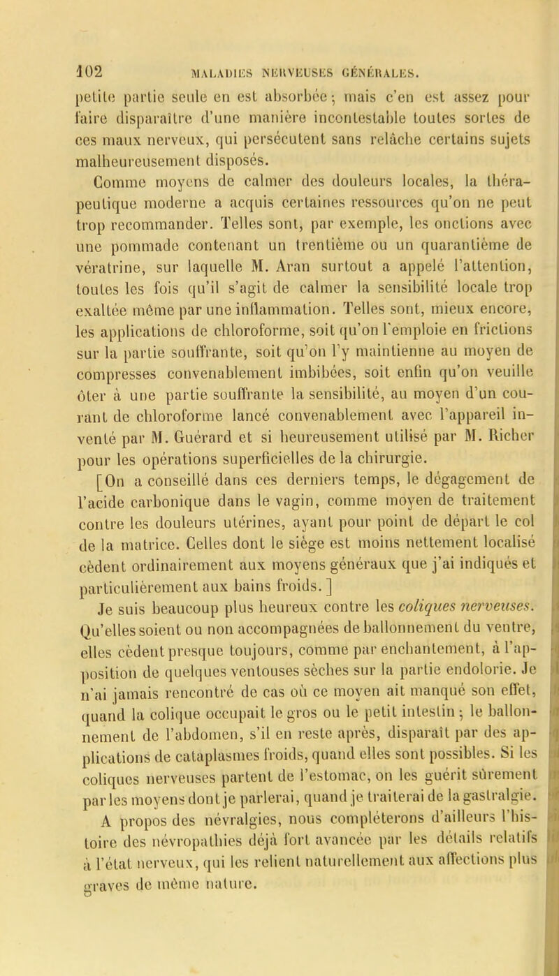peLile* partie seule en est absorbée-, mais c'en est assez pour l'aire disparaître d'une manière incontestable toutes sortes de ces maux nerveux, qui persécutent sans relàcbe certains sujets malheureusement disposés. Comme moyens de calmer des douleurs locales, la théra- peutique moderne a acquis certaines ressources qu'on ne peut trop recommander. Telles sont, par exemple, les onctions avec une pommade contenant un trentième ou un quarantième de vératrine, sur laquelle M. Aran surtout a appelé l'attention, toutes les fois qu'il s'agit de calmer la sensibilité locale trop exallée même par une inflammation. Telles sont, mieux encore, les applications de chloroforme, soit qu'on l'emploie en frictions sur la partie souffrante, soit qu'on l'y maintienne au moyen de compresses convenablement imbibées, soit enfin qu'on veuille ôter à une partie souffrante la sensibilité, au moyen d'un cou- rant de chloroforme lancé convenablement avec l'appareil in- venté par M. Guérard et si heureusement utilisé par M. Richer pour les opérations superficielles de la chirurgie. [On a conseillé dans ces derniers temps, le dégagement de l'acide carbonique dans le vagin, comme moyen de traitement contre les douleurs utérines, ayant pour point de départ le col de la matrice. Celles dont le siège est moins nettement localisé cèdent ordinairement aux moyens généraux que j'ai indiqués et particulièrement aux bains froids. ] Je suis beaucoup plus heureux contre les coliques nerveuses. Qu'elles soient ou non accompagnées de ballonnement du ventre, elles cèdent presque toujours, comme par enchantement, à l'ap- position de quelques ventouses sèches sur la partie endolorie. Je n'ai jamais rencontré de cas où ce moyen ait manqué son effet, quand la colique occupait le gros ou le petit intestin ; le ballon- nement de l'abdomen, s'il en reste après, disparaît par des ap- plications de cataplasmes froids, quand elles sont possibles. Si les coliques nerveuses partent de l'estomac, on les guérit sûrement parles moyensdont je parlerai, quand je traiterai de lagastralgife; A propos des névralgies, nous compléterons d'ailleurs l'his- toire des névropathieS déjà fort avancée par les détails relatifs à l'état nerveux, qui les relient naturellement aux affections plus grèves de même nature.