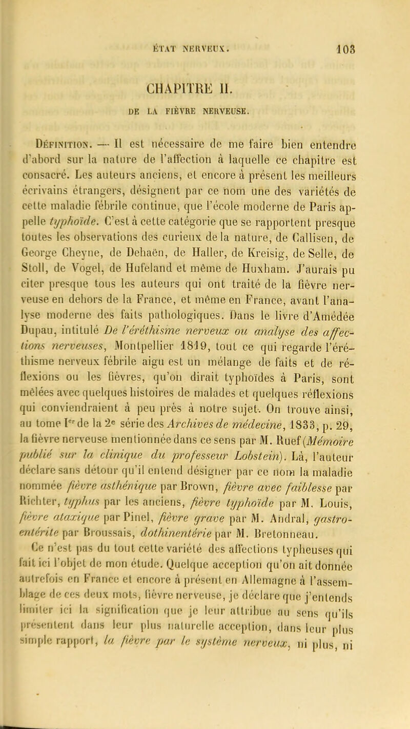 CHAPITRE 11. DE LA FIÈVRE NERVEUSE. Définition. — Il est nécessaire de me l'aire bien entendre d'abord sur la nature de l'affection à laquelle ce chapitre est consacré. Les auteurs anciens, et encore à présent les meilleurs écrivains étrangers, désignent par ce nom une des variétés de cette maladie fébrile continue, que l'école moderne de Paris ap- pelle typhoïde. C'est à cette catégorie que se rapportent presque toutes les observations des curieux delà nature, de Callisen, de George Cheyne, de Dehaën, de Haller, de Kreisig, de Selle, de Stoll, de Vogel, de Hufeland et même de Huxbam. J'aurais pu citer presque tous les auteurs qui ont traité de la fièvre ner- veuse en dehors de la France, et même en France, avant l'ana- lyse moderne des faits pathologiques. Dans le livre d'Amédée Dupau, intitulé De l'éréthisme nerveux ou analyse des affec- tions nerveuses, Montpellier 1849, tout ce qui regarde l'éré- thisme nerveux fébrile aigu est un mélange de faits et de ré- flexions ou les Bèvres, qu'on dirait typhoïdes à Paris, sont mêlées avec quelques histoires de malades et quelques réflexions qui conviendraient à peu près à notre sujet. On trouve ainsi, au tome Ier de la 2e série des Archives de médecine, 1833, p. 29, la fièvre nerveuse mentionnée dans ce sens par M. Ruef {Mémoire publié sur la clinique du professeur Lobstein). Là, l'auteur déclare sans détour qu'il entend désigner par ce nom la maladie nommée fièvre asthénique par Brown, fièvre avec faiblesse par Riehter, typhus par les anciens, fièvre typhoïde par M. Louis, fièvre ataxique parPinel, fièvre grave par M. Andral, gastro- entériïeipûV Broussais, dothinentérie par M. Brelonneau. Ce n'est pas du tout cette variété des affections typheuses qui fait ici l'objet de mon étude. Quelque acception qu'on ait donnée totfefois f-ri France et encore à présent en Allemagne à l'assem- blage (\c ces deux mots, lièvre nerveuse, je déclare que j'entends Hunier in la signification que je leur attribue au sens qu'ils présentent dans leur plus naturelle acception, dans leur plus simple rapport, la fièvre par le système nerveux, ni plus, ni