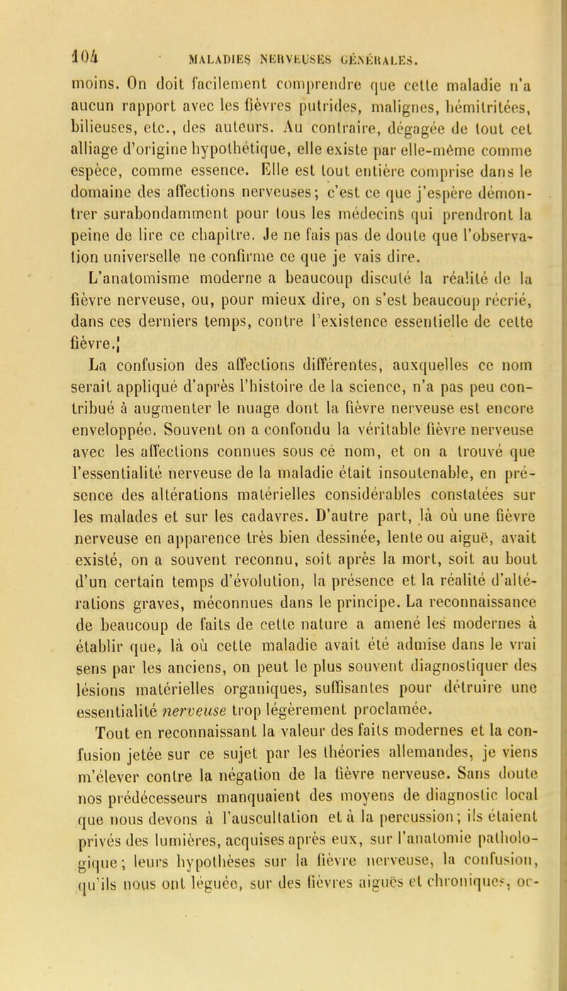 moins. On doit facilement comprendre que celte maladie n'a aucun rapport avec les fièvres putrides, malignes, hémilritées, bilieuses, etc., des auteurs. Au contraire, dégagée de tout cet alliage d'origine hypothétique, elle existe par elle-même comme espèce, comme essence. Elle est tout entière comprise dans le domaine des affections nerveuses; c'est ce que j'espère démon- trer surabondamment pour tous les médecins qui prendront la peine de lire ce chapitre. Je ne fais pas de doute que l'observa- tion universelle ne confirme ce que je vais dire. L'anatomisme moderne a beaucoup discuté la réalité de la fièvre nerveuse, ou, pour mieux dire, on s'est beaucoup récrié, dans ces derniers temps, contre l'existence essentielle de celte fièvre.J La confusion des affections différentes, auxquelles ce nom serait appliqué d'après l'histoire de la science, n'a pas peu con- tribué à augmenter le nuage dont la fièvre nerveuse est encore enveloppée. Souvent on a confondu la véritable fièvre nerveuse avec les affections connues sous cè nom, et on a trouvé que l'essentialité nerveuse de la maladie était insoutenable, en pré- sence des altérations matérielles considérables constatées sur les malades et sur les cadavres. D'autre part, là où une fièvre nerveuse en apparence très bien dessinée, lente ou aiguë, avait existé, on a souvent reconnu, soit après la mort, soit au bout d'un certain temps d'évolution, la présence et la réalité d'alté- ralions graves, méconnues dans le principe. La reconnaissance de beaucoup de faits de celle nature a amené les modernes à établir que, là où celle maladie avait été admise dans le vrai sens par les anciens, on peut le plus souvent diagnostiquer des lésions matérielles organiques, suffisantes pour détruire une essentialité nerveuse trop légèrement proclamée. Tout en reconnaissant la valeur des faits modernes et la con- fusion jetée sur ce sujet par les théories allemandes, je viens m'élever contre la négation de la lièvre nerveuse. Sans doute nos prédécesseurs manquaient des moyens de diagnostic local que nous devons à l'auscultation et à la percussion; ils étaient privés des lumières, acquises après eux, sur l'analomie patholo- gique; leurs hypothèses sur la fièvre nerveuse, la confusion, qu'ils nous ont léguée, sur des fièvres aiguës et chronique?, oc-