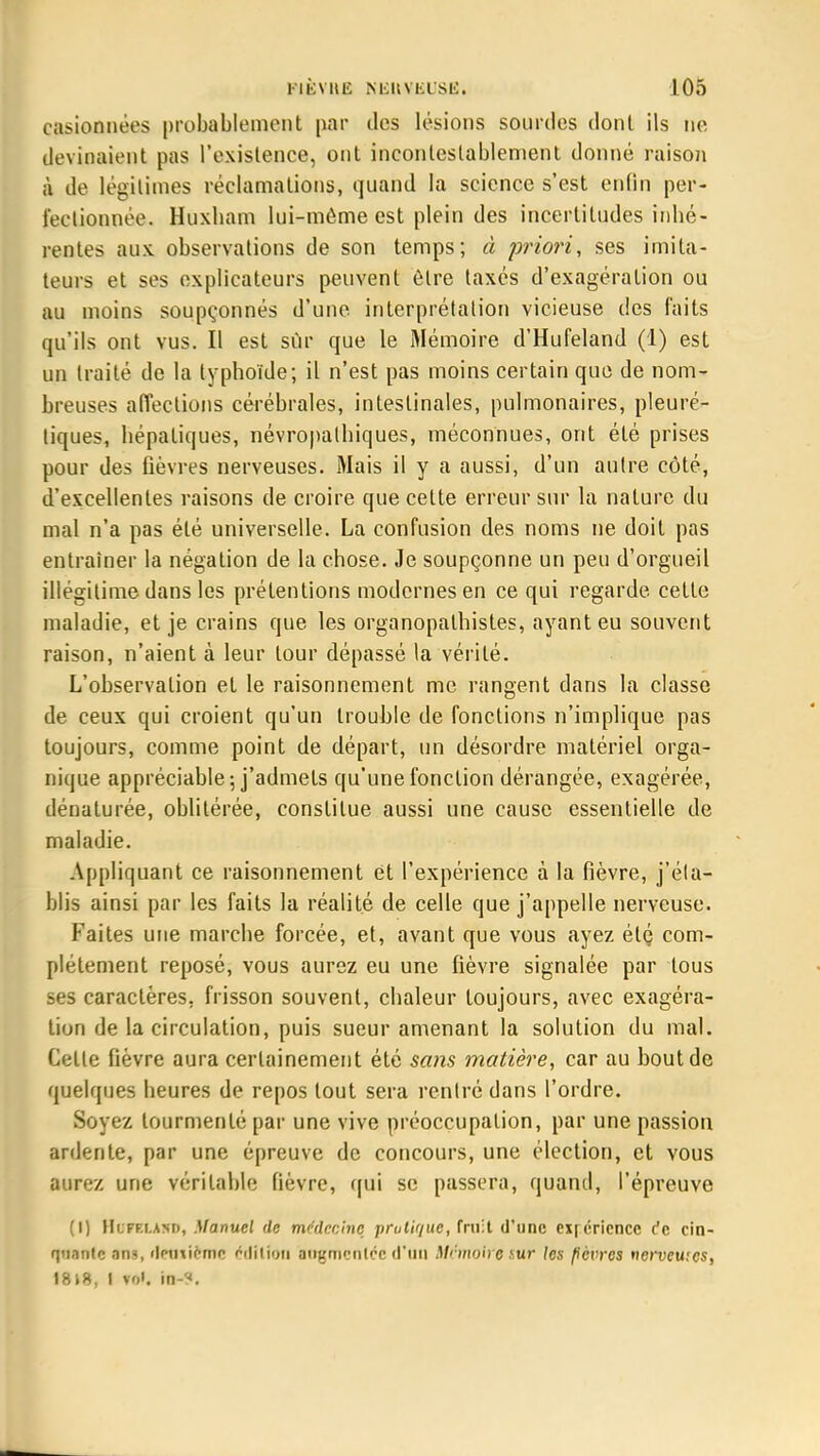 casionnées probablement par des lésions sourdes dont ils ne devinaient pas l'existence, ont incontestablement donné raison à de légitimes réclamations, quand la science s'est enfin per- fectionnée. Huxham lui-môme est plein des incertitudes inhé- rentes aux observations de son temps; à priori, ses imita- teurs et ses explicateurs peuvent être taxés d'exagération ou au moins soupçonnés d'une interprétation vicieuse des faits qu'ils ont vus. Il est sur que le Mémoire d'Hufeland (1) est un traité de la typhoïde; il n'est pas moins certain que de nom- breuses affections cérébrales, intestinales, pulmonaires, pleuré- liques, hépatiques, névropalhiques, méconnues, ont été prises pour des fièvres nerveuses. Mais il y a aussi, d'un autre côté, d'excellentes raisons de croire que cette erreur sur la nature du mal n'a pas été universelle. La confusion des noms ne doit pas entraîner la négation de la chose. Je soupçonne un peu d'orgueil illégitime dans les prétentions modernes en ce qui regarde cette maladie, et je crains que les organopalhistes, ayant eu souvent raison, n'aient à leur tour dépassé la vérité. L'observation et le raisonnement me rangent dans la classe de ceux qui croient qu'un trouble de fonctions n'implique pas toujours, comme point de départ, un désordre matériel orga- nique appréciable 5 j'admets qu'une fonction dérangée, exagérée, dénaturée, oblitérée, constitue aussi une cause essentielle de maladie. Appliquant ce raisonnement et l'expérience à la fièvre, j'éla- blis ainsi par les faits la réalité de celle que j'appelle nerveuse. Faites une marche forcée, et, avant que vous ayez élç com- plètement reposé, vous aurez eu une fièvre signalée par tous ses caractères, frisson souvent, chaleur toujours, avec exagéra- tion de la circulation, puis sueur amenant la solution du mal. Celte fièvre aura certainement été sans matière, car au bout de quelques heures de repos tout sera rentré dans l'ordre. Soyez tourmenté par une vive préoccupation, par une passion ardente, par une épreuve de concours, une élection, et vous aurez une véritable fièvre, qui se passera, quand, l'épreuve (I) HoreUMV, Manuel de médecine pratique, (mit d'une exférienec r*c cin- quante an*, dnniemo édition augmentée d'un Mtimotre lur {es fièvres nerveuses, 1818, I vo'. in-?.
