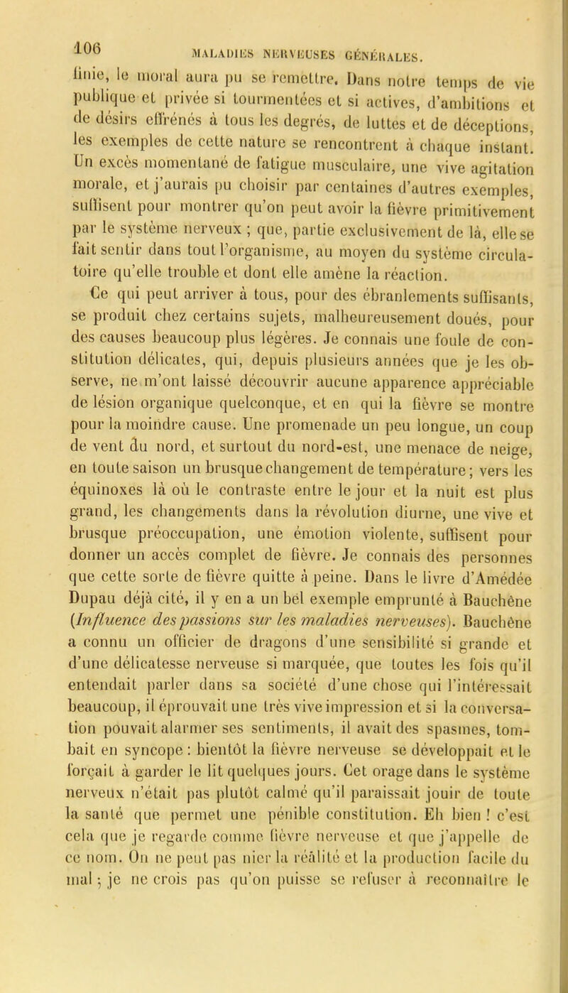 tiniei lu moral aura pu se remettre. Dans notre temps de vie publique et privée si tourmentées et si actives, d'ambitions et de désirs eflrénés à tous les degrés, de luttes et de déceptions, les exemples de cette nature se rencontrent à chaque instant! Un excès momentané de fatigue musculaire, une vive agitation morale, et j'aurais pu choisir par centaines d'autres exemples, suffisent pour montrer qu'on peut avoir la fièvre primitivement par le système nerveux ; que, partie exclusivement de là, elle se l'ait sentir dans tout l'organisme, au moyen du système circula- toire qu'elle trouble et dont elle amène la réaction. €e qui peut arriver à tous, pour des ébranlements suffisants, se produit chez certains sujets, malheureusement doués, pour des causes beaucoup plus légères. Je connais une foule de con- stitution délicates, qui, depuis plusieurs années que je les ob- serve, ne m'ont laissé découvrir aucune apparence appréciable de lésion organique quelconque, et en qui la fièvre se montre pour la moindre cause. Une promenade un peu longue, un coup de vent du nord, et surtout du nord-est, une menace de neige, en toute saison un brusque changement de température; vers les équinoxes là où le contraste entre le jour et la nuit est plus grand, les changements dans la révolution diurne, une vive et brusque préoccupation, une émotion violente, suffisent pour donner un accès complet de fièvre. Je connais des personnes que cette sorte de fièvre quitte à peine. Dans le livre d'Amédée Dupau déjà cité, il y en a un bel exemple emprunté à Bauchêne {Influence des passions sur les maladies nerveuses). Bauchêne a connu un officier de dragons d'une sensibilité si grande et d'une délicatesse nerveuse si marquée, que toutes les fois qu'il entendait parler clans sa société d'une chose qui l'intéressait beaucoup, il éprouvait une très vive impression et si la conversa- tion pouvait alarmer ses sentiments, il avait des spasmes, tom- bait en syncope : bientôt la fièvre nerveuse se développait et le forçait à garder le lit quelques jours. Cet orage dans le système nerveux n'était pas plutôt calmé qu'il paraissait jouir de toute la santé que permet une pénible constitution. Eh bien ! c'est cela que je regarde comme fièvre nerveuse et que j'appelle de ce nom. On ne peut pas nier la réalité et la production facile du mal ; je ne crois pas qu'on puisse se refuser à reconnaître le
