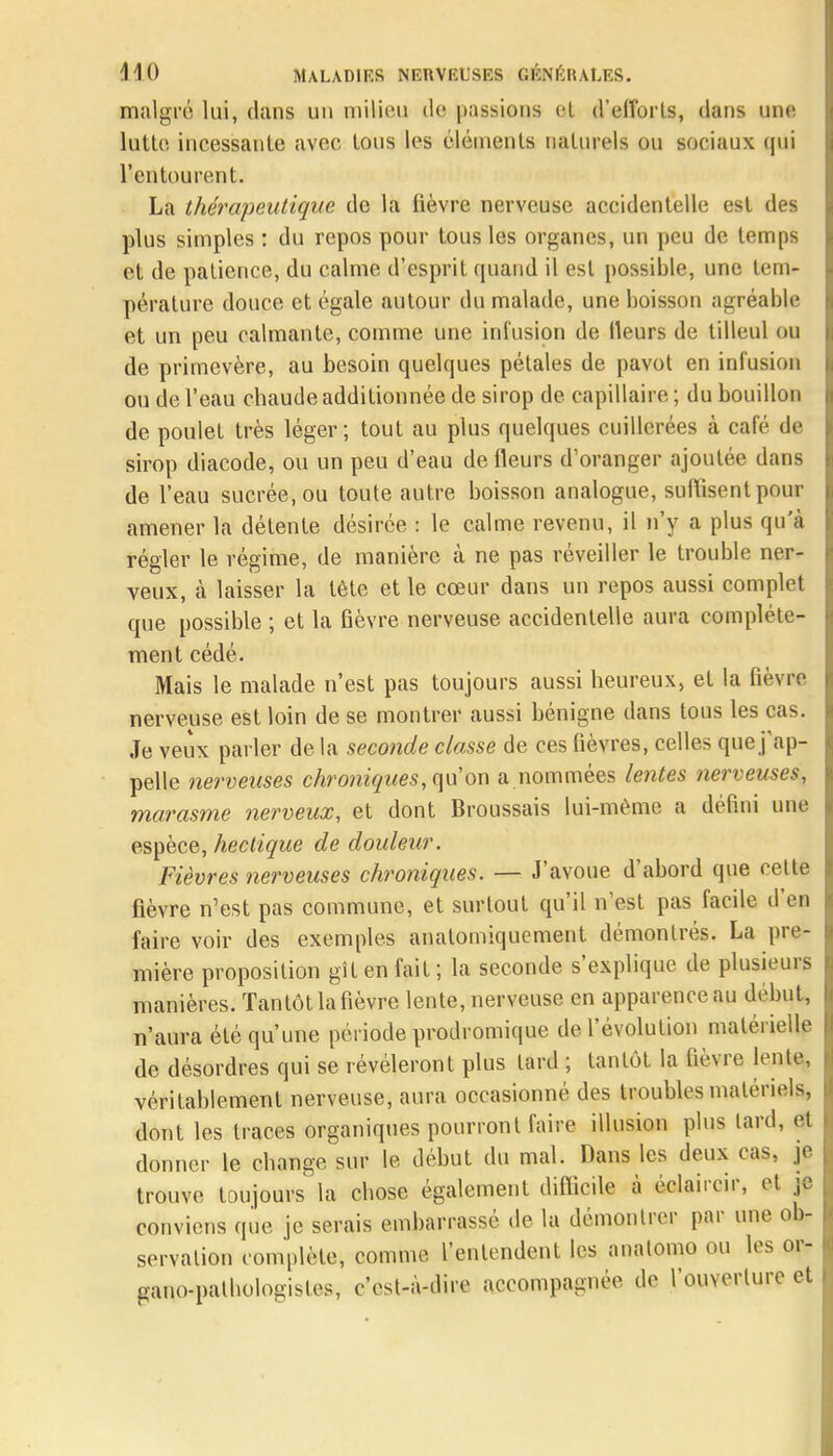 malgré lui, dans un milieu de passions el d'efforts, dans une lutte incessante avec tous les éléments naturels ou sociaux qui l'entourent. La thérapeutique de la fièvre nerveuse accidentelle est des plus simples : du repos pour tous les organes, un peu de temps et de patience, du calme d'esprit quand il est possible, une tem- pérature douce et égale autour du malade, une boisson agréable et un peu calmante, comme une infusion de Heurs de tilleul ou de primevère, au besoin quelques pétales de pavot en infusion ou de l'eau chaude additionnée de sirop de capillaire ; du bouillon de poulet très léger; tout au plus quelques cuillerées à café de sirop diacode, ou un peu d'eau de fleurs d'oranger ajoutée dans de l'eau sucrée, ou toute autre boisson analogue, suffisent pour amener la détente désirée : le calme revenu, il n'y a plus qu'à régler le régime, de manière à ne pas réveiller le trouble ner- veux, à laisser la tète et le cœur dans un repos aussi complet que possible ; et la fièvre nerveuse accidentelle aura complète- ment cédé. Mais le malade n'est pas toujours aussi heureux, et la fièvre nerveuse est loin de se montrer aussi bénigne dans tous les cas. Je veux parler de la seconde classe de ces fièvres, celles que j'ap- pelle nerveuses chroniques, qu'on a.nommées lentes nerveuses, marasme nerveux, et dont Broussais lui-même a défini une espèce, hectique de douleur. Fièvres nerveuses chroniques. — J'avoue d'abord que celte fièvre n'est pas commune, et surtout qu'il n'est pas facile d'en faire voir des exemples anatomiquement démontrés. La pre- mière proposition gît en fait; la seconde s'explique de plusieurs manières. Tantôt la fièvre lente, nerveuse en apparence au début, n'aura été qu'une période prodromique de l'évolution matérielle de désordres qui se révéleront plus tard ; tantôt la fièvre lente, véritablement nerveuse, aura occasionné des troubles matériels, dont les traces organiques pourront faire illusion plus tard, et donner le change sur le début du mal. Dans les deux cas, je trouve toujours la chose également difficile à éclaircir, et je conviens que je serais embarrassé de la démontrer par une ob- servation complète, comme l'entendent les anatomo ou les or- gano-patbologistes, c'est-à-dire accompagnée de l'ouverture et