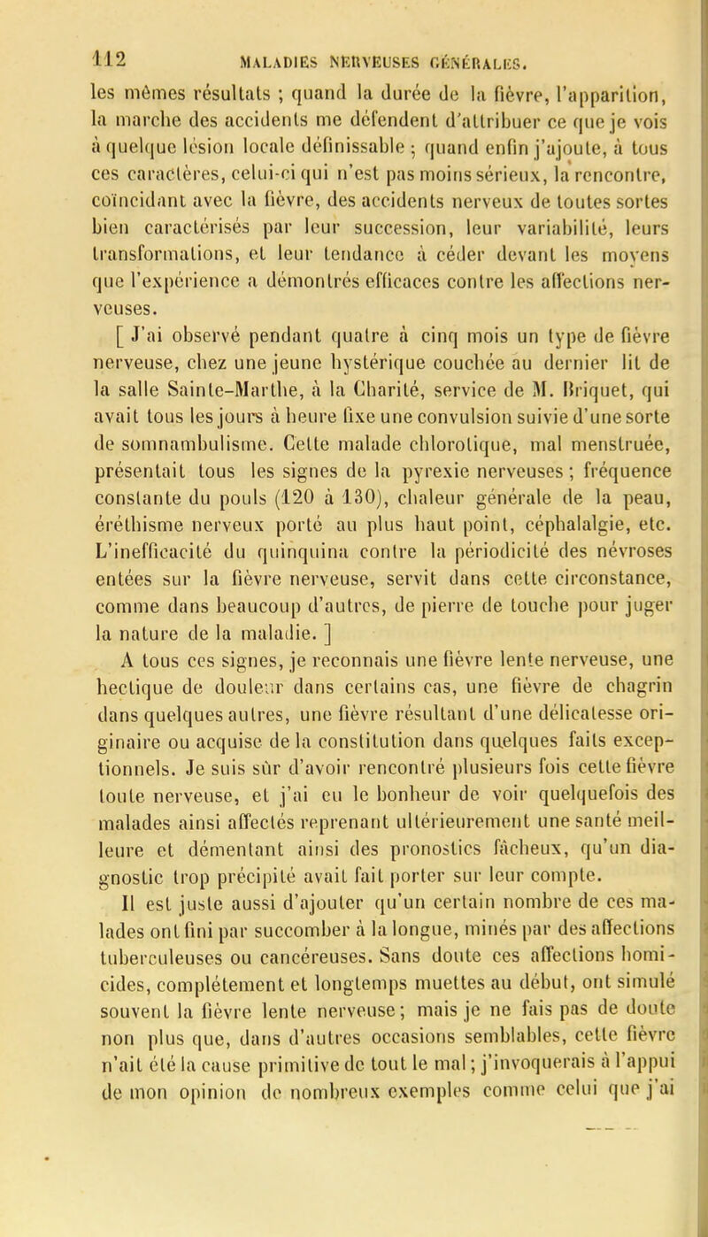 les mêmes résultats ; quand la durée de la fièvre, l'apparition, la marche des accidents me défendent d'attribuer ce que je vois à quelque lésion locale définissable ; quand enfin j'ajoute, à tous ces caractères, celui-ci qui n'est pas moins sérieux, la rencontre, coïncidant avec la fièvre, des accidents nerveux de toutes sortes bien caractérisés par leur succession, leur variabilité, leurs transformations, et leur tendance à céder devant les moyens que l'expérience a démontrés efficaces contre les affections ner- veuses. [ J'ai observé pendant quatre à cinq mois un type de fièvre nerveuse, chez une jeune hystérique couchée au dernier lit de la salle Sainte-Marthe, à la Charité, service de M. Briquet, qui avait tous les jours à heure fixe une convulsion suivie d'une sorte de somnambulisme. Celte malade chlorolique, mal menstruée, présentait tous les signes de la pyrexie nerveuses; fréquence constante du pouls (120 à 130), chaleur générale de la peau, éréthisme nerveux porté au plus haut point, céphalalgie, etc. L'inefficacité du quinquina contre la périodicité des névroses entées sur la fièvre nerveuse, servit dans cette circonstance, comme dans beaucoup d'autres, de pierre de touche pour juger la nature de la maladie. ] A tous ces signes, je reconnais une fièvre lente nerveuse, une hectique de douleur dans certains cas, une fièvre de chagrin dans quelques autres, une fièvre résultant d'une délicatesse ori- ginaire ou acquise de la constitution dans quelques faits excep- tionnels. Je suis sùr d'avoir rencontré plusieurs fois cette fièvre toute nerveuse, et j'ai eu le bonheur de voir quelquefois des malades ainsi affectés reprenant ultérieurement une santé meil- leure et démentant ainsi des pronostics fâcheux, qu'un dia- gnostic trop précipité avait fait porter sur leur compte. Il est juste aussi d'ajouter qu'un certain nombre de ces ma- lades ont fini par succomber à la longue, minés par des affections tuberculeuses ou cancéreuses. Sans doute ces affections homi- cides, complètement et longtemps muettes au début, ont simulé souvent la fièvre lente nerveuse; mais je ne fais pas de doute non plus que, dans d'autres occasions semblables, cette fièvre n'ait été la cause primitive de tout le mal ; j'invoquerais à l'appui démon opinion de nombreux exemples comme celui que j'ai