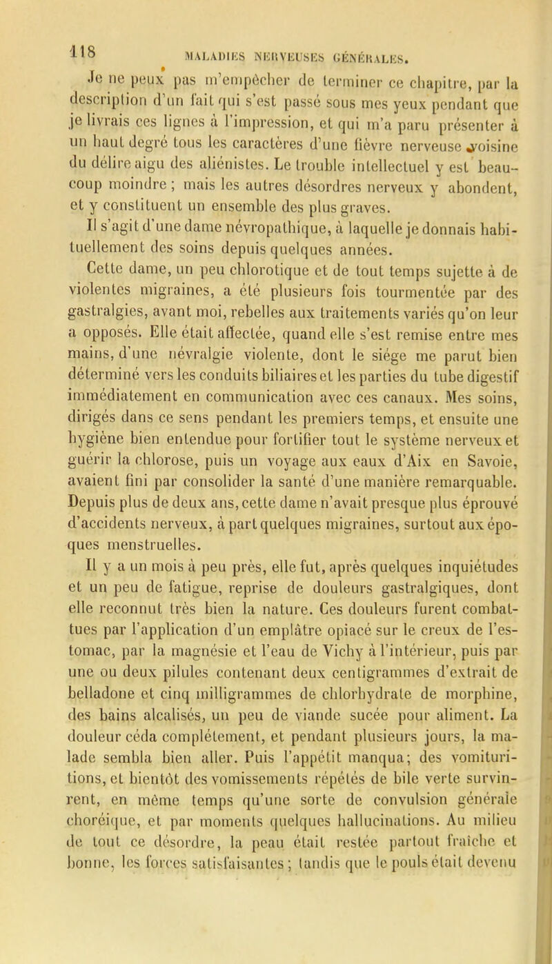 Je ne peux pas m'empôcher de terminer ce chapitre, par lu description d'un l'ait qui s'est passé sous mes yeux pendant que je livrais ces lignes à l'impression, et qui m'a paru présenter à un haut degré tous les caractères d'une fièvre nerveuse voisine du délire aigu des aliénisles. Le trouble intellectuel y est beau- coup moindre ; mais les autres désordres nerveux y abondent, et y constituent un ensemble des plus graves. Il s'agit d'une dame névropalhique, à laquelle je donnais habi- tuellement des soins depuis quelques années. Cette dame, un peu chlorotique et de tout temps sujette à de violentes migraines, a été plusieurs fois tourmentée par des gastralgies, avant moi, rebelles aux traitements variés qu'on leur a opposés. Elle était affectée, quand elle s'est remise entre mes mains, d'une névralgie violente, dont le siège me parut bien déterminé vers les conduits biliaires et les parties du tube digestif immédiatement en communication avec ces canaux. Mes soins, dirigés dans ce sens pendant les premiers temps, et ensuite une hygiène bien entendue pour fortifier tout le système nerveux et guérir la chlorose, puis un voyage aux eaux d'Aix en Savoie, avaient fini par consolider la santé d'une manière remarquable. Depuis plus de deux ans, cette dame n'avait presque plus éprouvé d'accidents nerveux, à part quelques migraines, surtout aux épo- ques menstruelles. Il y a un mois à peu près, elle fut, après quelques inquiétudes et un peu de fatigue, reprise de douleurs gastralgiques, dont elle reconnut très bien la nature. Ces douleurs furent combat- tues par l'application d'un emplâtre opiacé sur le creux de l'es- tomac, par la magnésie et l'eau de Vichy à l'intérieur, puis par une ou deux pilules contenant deux centigrammes d'extrait de belladone et cinq milligrammes de chlorhydrate de morphine, des bains alcalisés, un peu de viande sucée pour aliment. La douleur céda complètement, et pendant plusieurs jours, la ma- lade sembla bien aller. Puis l'appétit manqua; des vomituri- tions, et bientôt des vomissements répétés de bile verte survin- rent, en même temps qu'une sorte de convulsion générale choréique, et par moments quelques hallucinations. Au milieu de tout ce désordre, la peau était restée partout fraîche et bonne, les forces satisfaisantes ; tandis que le pouls était devenu