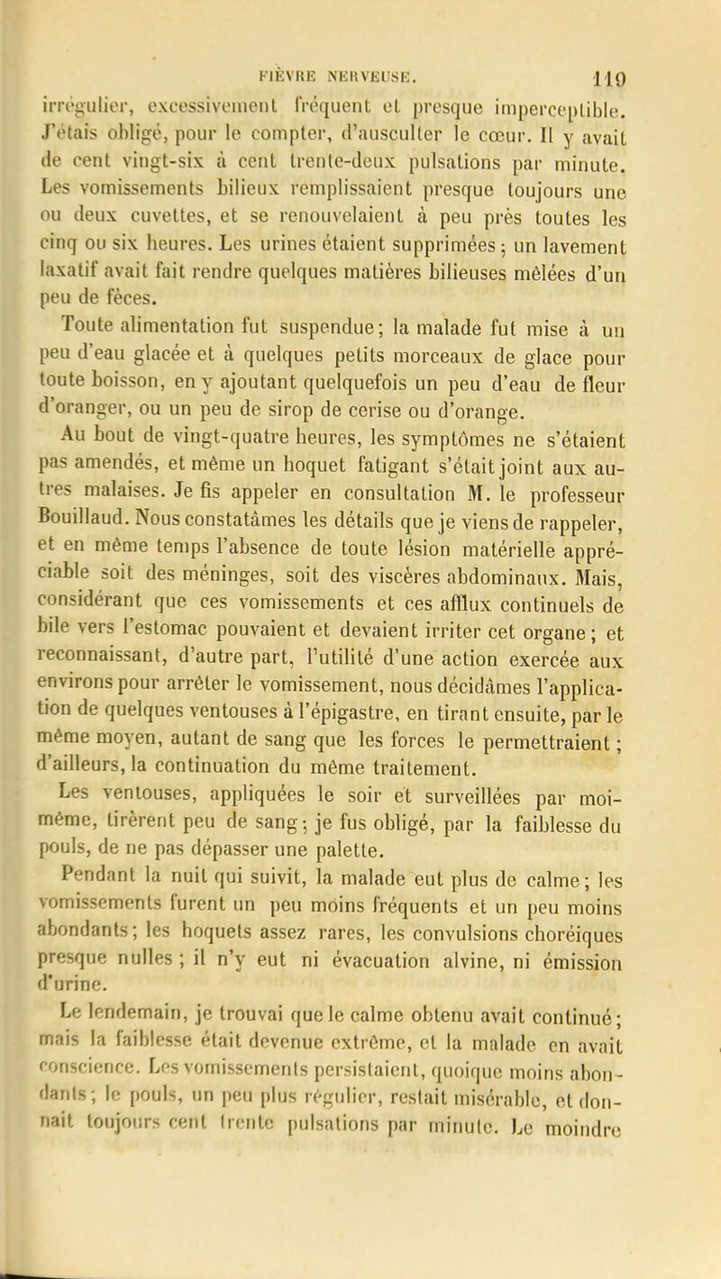 irrégulier, excessivement Fréquent cl presque imperceptible. J'étais obligé, pour le compter, d'ausculter le cœur. Il y avait de cent vingt-six à cent trente-deux pulsations par minute. Les vomissements bilieux remplissaient presque toujours une ou deux cuvettes, et se renouvelaient à peu près toutes les cinq ou six heures. Les urines étaient supprimées ; un lavement laxatif avait fait rendre quelques matières bilieuses mêlées d'un peu de fèces. Toute alimentation fut suspendue; la malade fut mise à un peu d'eau glacée et à quelques petits morceaux de glace pour toute boisson, en y ajoutant quelquefois un peu d'eau de fleur d'oranger, ou un peu de sirop de cerise ou d'orange. Au bout de vingt-quatre heures, les symptômes ne s'étaient pas amendés, et même un hoquet fatigant s'était joint aux au- tres malaises. Je fis appeler en consultation M. le professeur Bouillaud. Nous constatâmes les détails que je viens de rappeler, et en môme temps l'absence de toute lésion matérielle appré- ciable soit des méninges, soit des viscères abdominaux. Mais, considérant que ces vomissements et ces afflux continuels de bile vers l'estomac pouvaient et devaient irriter cet organe; et reconnaissant, d'autre part, Futilité d'une action exercée aux environs pour arrêter le vomissement, nous décidâmes l'applica- tion de quelques ventouses à l'épigastre, en tirant ensuite, par le même moyen, autant de sang que les forces le permettraient ; d'ailleurs, la continuation du même traitement. Les ventouses, appliquées le soir et surveillées par moi- même, tirèrent peu de sang-, je fus obligé, par la faiblesse du pouls, de ne pas dépasser une palette. Pendant la nuit qui suivit, la malade eut plus de calme; les vomissements furent un peu moins fréquents et un peu moins abondants; les hoquets assez rares, les convulsions choréiques presque nulles ; il n'y eut ni évacuation alvine, ni émission d'urine. Le lendemain, je trouvai que le calme obtenu avait continué; mais la faiblesse était devenue extrême, et la malade en avait conscience. Les vomissements persistaient, quoique moins abon- fiants; le pouls, un peu plus régulier, restait misérable, et don- nait toujours cent trente pulsations par minute. Le moindre