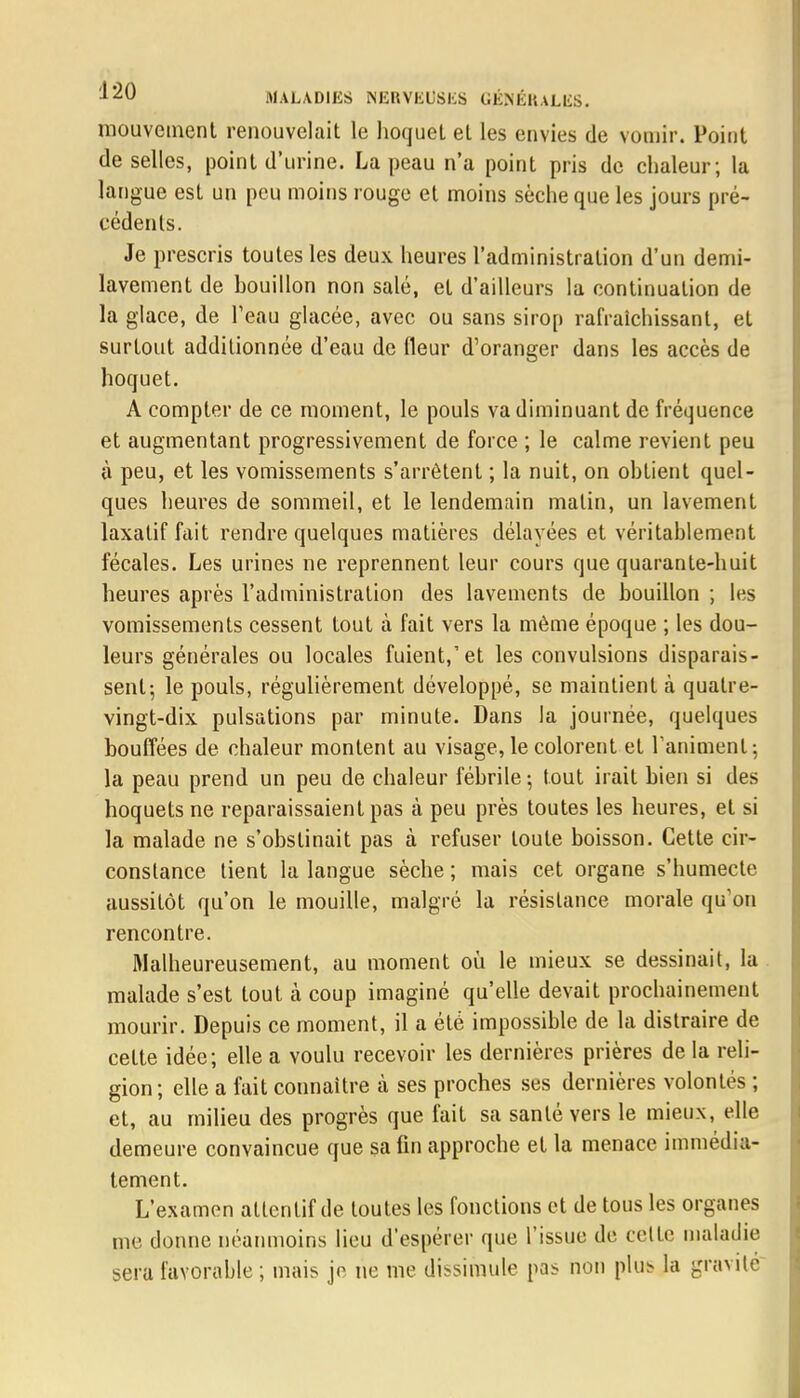 mouvement renouvelait le hoquet et les envies de vomir. Point de selles, point d'urine. La peau n'a point pris de chaleur ; la langue est un peu moins rouge et moins sèche que les jours pré- cédents. Je prescris toutes les deux heures l'administration d'un demi- lavement de bouillon non salé, et d'ailleurs la continuation de la glace, de l'eau glacée, avec ou sans sirop rafraîchissant, et surtout additionnée d'eau de fleur d'oranger dans les accès de hoquet. A compter de ce moment, le pouls va diminuant de fréquence et augmentant progressivement de force ; le calme revient peu à peu, et les vomissements s'arrêtent ; la nuit, on obtient quel- ques heures de sommeil, et le lendemain malin, un lavement laxatif fait rendre quelques matières délayées et véritablement fécales. Les urines ne reprennent leur cours que quarante-huit heures après l'administration des lavements de bouillon ; les vomissements cessent tout à fait vers la même époque ; les dou- leurs générales ou locales fuient,'et les convulsions disparais- sent-, le pouls, régulièrement développé, se maintient à quatre- vingt-dix pulsations par minute. Dans la journée, quelques bouffées de chaleur montent au visage, le colorent et raniment-, la peau prend un peu de chaleur fébrile ; tout irait bien si des hoquets ne reparaissaient pas à peu près toutes les heures, et si la malade ne s'obstinait pas à refuser toute boisson. Cette cir- constance tient la langue sèche ; mais cet organe s'humecte aussitôt qu'on le mouille, malgré la résistance morale qu'on rencontre. Malheureusement, au moment où le mieux se dessinait, la malade s'est tout à coup imaginé qu'elle devait prochainement mourir. Depuis ce moment, il a été impossible de la distraire de cette idée; elle a voulu recevoir les dernières prières de la reli- gion; elle a fait connaître à ses proches ses dernières volontés ; et, au milieu des progrès que fait sa santé vers le mieux, elle demeure convaincue que sa fin approche et la menace immédia- tement. L'examen attentif de toutes les fonctions et de tous les organes me donne néanmoins lieu d'espérer que l'issue de celte maladie sera favorable ; mais je ne me dissimule pas non plus la gravité