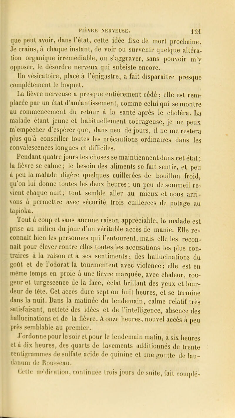 que peut avoir, dans l'état, cette idée fixe de morl prochaine. Je crains, à chaque instant, de voir ou survenir quelque altéra- tion organique irrémédiable, ou s'aggraver, sans pouvoir m'y opposer, le désordre nerveux qui subsiste encore. Un vésicatoire, placé à l'épigastre. a fait disparaître presque complètement le hoquet. La fièvre nerveuse a presque entièrement cédé ; elle est rem- placée par un état d'anéantissement, comme celui qui se montre au commencement du retour à la santé après le choléra. La malade étant jeune et habituellement courageuse, je ne peux m'empêcher d'espérer que, dans peu de jours, il ne me restera plus qu'à conseiller toutes les précautions ordinaires dans les convalescences longues et difficiles. Pendant quatre jours les choses se maintiennent dans cet état ; la fièvre se calme; le besoin des aliments se l'ait sentir, et peu à peu la malade digère quelques cuillerées de bouillon froid, qu'on lui donne toutes les deux heures; un peu de sommeil re- vient chaque nuit; tout semble aller au mieux et nous arri- vons à permettre avec sécurité trois cuillerées de potage au tapioka. Tout à coup et sans aucune raison appréciable, la malade est prise au milieu du jour d'un véritable accès de manie. Elle re- connaît bien les personnes qui l'entourent, mais elle les recon- naît pour élever contre elles toutes les accusations les plus con- traires à la raison et à ses sentiments; des hallucinations du goût et de l'odorat la tourmentent avec violence; elle est en même temps en proie à une fièvre marquée, avec chaleur, rou- geur et turgescence de la face, éclat brillant des yeux et lour- deur de tète. Cet accès dure sept ou huit heures, et se termine dans la nuit. Dans la matinée du lendemain, calme relatif très satisfaisant, netteté des idées et de l'intelligence, absence des hallucinations et de la fièvre. A onze heures, nouvel accès à peu prés semblable au premier. J'ordonne pour le soir et pour le lendemain matin, à six heures et à dix heures, des quarts de lavements additionnés de trente centigrammes de sulfate acide de quinine et une goutte de lau- danum de Nouveau. Celle nVdi' nlion, continuée trois jours de suite, fait comblé-