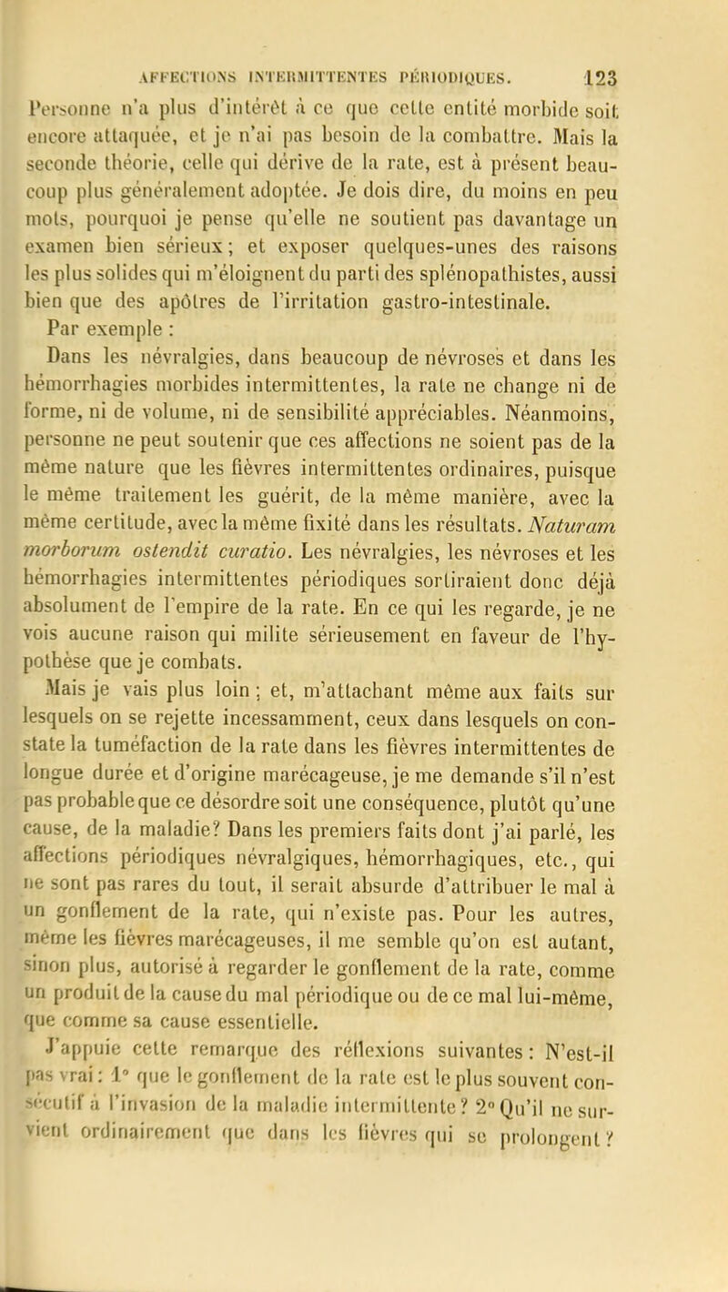 Personne, n'a plus d'intérêt à ce que celle entité morbide soit encore attaquée, et je n'ai pas besoin de la combattre. Mais la seconde théorie, celle qui dérive de la rate, est à présent beau- coup plus généralement adoptée. Je dois dire, du moins en peu mots, pourquoi je pense qu'elle ne soutient pas davantage un examen bien sérieux ; et exposer quelques-unes des raisons les plus solides qui m'éloignent du parti des splénopathistes, aussi bien que des apôtres de l'irritation gastro-intestinale. Par exemple : Dans les névralgies, dans beaucoup de névroses et dans les hémorrhagies morbides intermittentes, la rate ne change ni de forme, ni de volume, ni de sensibilité appréciables. Néanmoins, personne ne peut soutenir que ces affections ne soient pas de la même nature que les fièvres intermittentes ordinaires, puisque le même traitement les guérit, de la même manière, avec la même certitude, avec la même fixité dans les résultats. Naturam morborum ostendit curatio. Les névralgies, les névroses et les bémorrhagies intermittentes périodiques sortiraient donc déjà absolument de l'empire de la rate. En ce qui les regarde, je ne vois aucune raison qui milite sérieusement en faveur de l'hy- pothèse que je combats. .Mais je vais plus loin ; et, m'attachant même aux faits sur lesquels on se rejette incessamment, ceux dans lesquels on con- state la tuméfaction de la rate dans les fièvres intermittentes de longue durée et d'origine marécageuse, je me demande s'il n'est pas probable que ce désordre soit une conséquence, plutôt qu'une cause, de la maladie? Dans les premiers faits dont j'ai parlé, les affections périodiques névralgiques, hémorrhagiques, etc., qui ne sont pas rares du tout, il serait absurde d'attribuer le mal à un gonflement de la rate, qui n'existe pas. Pour les autres, même les fièvres marécageuses, il me semble qu'on esl autant, sinon plus, autorisé à regarder le gonflement de la rate, comme un produit de la cause du mal périodique ou de ce mal lui-même, que comme sa cause essentielle. J'appuie cette remarque des réflexions suivantes : N'est-il pas vrai : 1° que le gonflement de la rate est le plus souvent con- Becutif à l'invasion de la maladie intermittente \ 2° Qu'il ne sur- vient ordinairement que dans les lièvres qui se prolongent '!