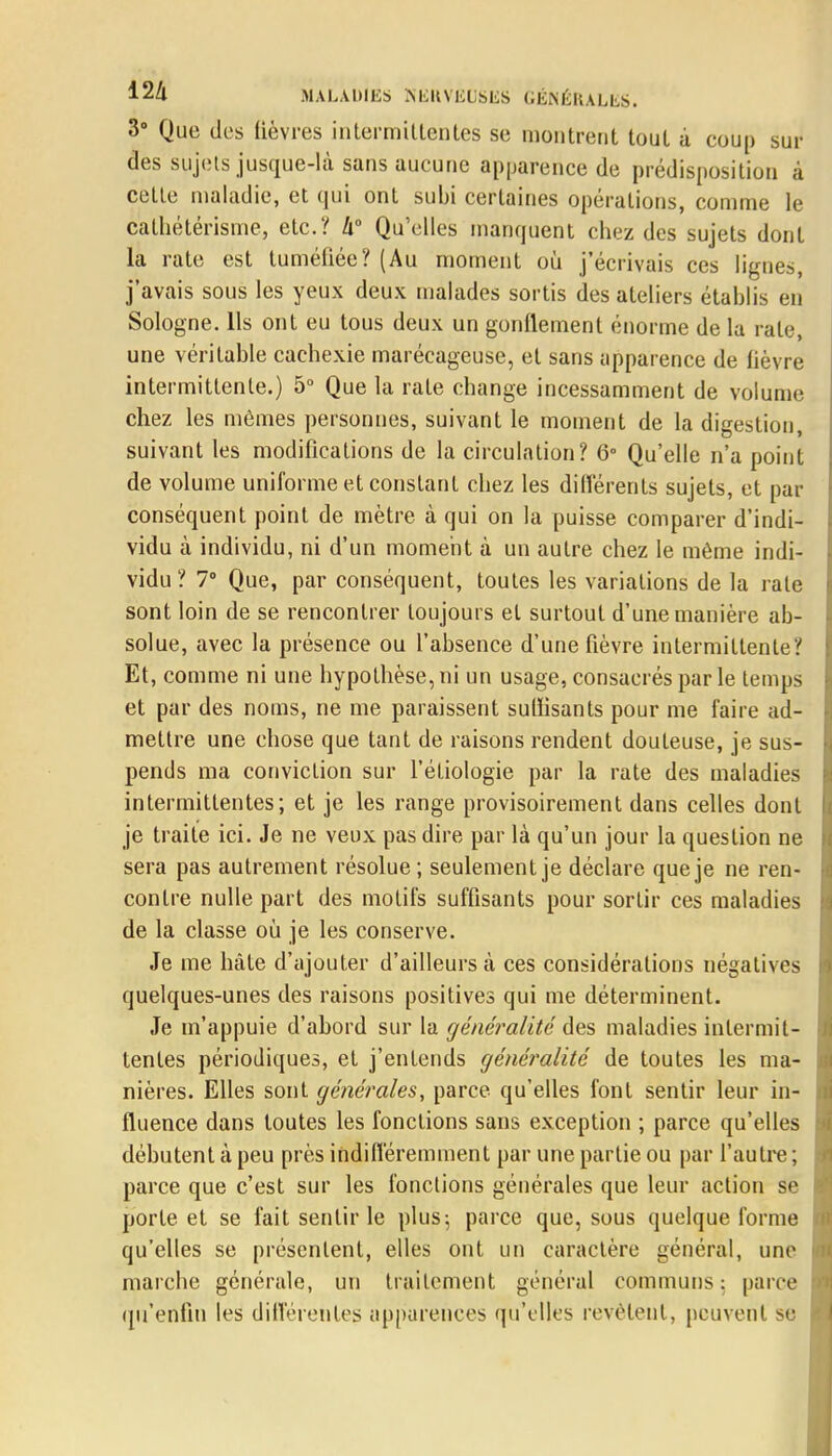 3° Que des lièvres intermittentes se montrent tout à coup sui- des sujets jusque-là sans aucune apparence de prédisposition à celte maladie, et qui ont subi certaines opérations, comme le cathétérisme, etc.'/ h Qu'elles manquent chez des sujets dont la rate est tuméliée? (Au moment où j'écrivais ces lignes, j'avais sous les yeux deux malades sortis des ateliers établis en Sologne. Ils ont eu tous deux un gonflement énorme de la rate, une véritable cachexie marécageuse, et sans apparence de lièvre intermittente.) 5° Que la rate change incessamment de volume chez les mêmes personnes, suivant le moment de la digestion, suivant les modifications de la circulation? 6° Qu'elle n'a point de volume uniforme et constant chez les différents sujets, et par conséquent point de mètre à qui on la puisse comparer d'indi- vidu à individu, ni d'un moment à un autre chez le même indi- vidu ? 7° Que, par conséquent, toutes les variations de la rate sont loin de se rencontrer toujours et surtout d'une manière ab- solue, avec la présence ou l'absence d'une fièvre intermittente? Et, comme ni une hypothèse, ni un usage, consacrés par le temps et par des noms, ne me paraissent suffisants pour me faire ad- mettre une chose que tant de raisons rendent douteuse, je sus- pends ma conviction sur l'éliologie par la rate des maladies intermittentes; et je les range provisoirement dans celles dont je traite ici. Je ne veux pas dire par là qu'un jour la question ne sera pas autrement résolue; seulement je déclare que je ne ren- contre nulle part des motifs suffisants pour sortir ces maladies de la classe où je les conserve. Je me hâte d'ajouter d'ailleurs à ces considérations négatives quelques-unes des raisons positives qui me déterminent. Je m'appuie d'abord sur la généralité des maladies intermit- tentes périodiques, et j'entends généralité de toutes les ma- nières. Elles sont générales, parce qu'elles font sentir leur in- fluence dans toutes les fonctions sans exception ; parce qu'elles débutent à peu près indifféremment par une partie ou par l'autre ; parce que c'est sur les fonctions générales que leur action se porte et se fait sentir le plus; parce que, sous quelque forme qu'elles se présentent, elles ont un caractère général, une marche générale, un traitement général communs : pan e qu'enfin les différentes apparences qu'elles révèlent, peuvent se
