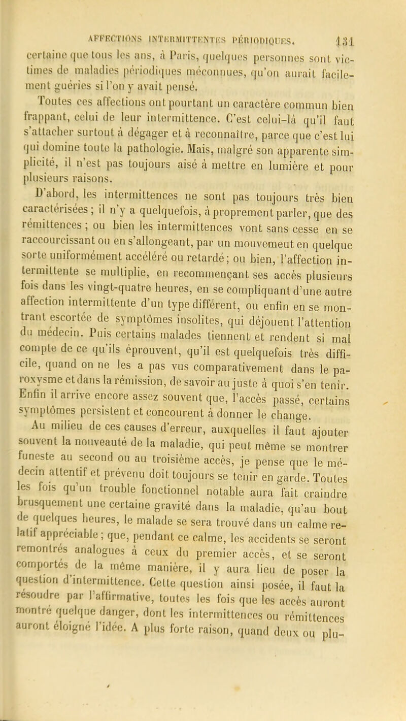 certaine que tous les ans, à Paris, quelques personnes sont vic- times de maladies périodiques méconnues, qu'on aurait facile- ment guéries si l'on y avait pensé. Toutes ces affections ont pourtant un caractère commun bien frappant, celui de leur intermittence. C'est celui-là qu'il faut s'attacher surtout à dégager et à reconnaître, parce que c'est lui qui domine toute la pathologie. Mais, malgré son apparente sim- plicité, il n'est pas toujours aisé à mettre en lumière et pour plusieurs raisons. D'abord, les intermittences ne sont pas toujours très bien caractérisées; il n'y a quelquefois, à proprement parler, que des rémittences ; ou bien les intermittences vont sans cesse en se raccourcissant ou en s'allongeant, par un mouvemeut en quelque sorte uniformément accéléré ou retardé; ou bien, l'affection in- termittente se multiplie, en recommençant ses accès plusieurs fois dans les vingt-quatre heures, en se compliquant d'une autre affection intermittente d'un type différent, ou enfin en se mon- trant escortée de symptômes insolites, qui déjouent l'attention du médecin. Puis certains malades tiennent et rendent si mal compte de ce qu'ils éprouvent, qu'il est quelquefois très diffi- cile, quand on ne les a pas vus comparativement dans le pa- roxysme et dans la rémission, de savoir au juste à quoi s'en tenir. Enfin il arrive encore assez souvent que, l'accès passé, certains symptômes persistent et concourent à donner le change. Au milieu de ces causes d'erreur, auxquelles il faut ajouter souvent la nouveauté de la maladie, qui peut même se montrer funeste au second ou au troisième accès, je pense que le mé- decin attentif et prévenu doit toujours se tenir en garde. Toutes les fois qu'un trouble fonctionnel notable aura fait craindre brusquement une certaine gravité dans la maladie, qu'au bout de quelques heures, le malade se sera trouvé dans un calme re- latif appréciable ; que, pendant ce calme, les accidents se seront remontrés analogues à ceux du premier accès, et se seront comportes de la môme manière, il y aura lieu de poser la question d'intermittence. Cette question ainsi posée, il faut la résoudre par l'affirmative, toutes les fois que les accès auront montre quelque danger, dont les intermittences ou rémittences auront éloigné l'idée. A plus forte raison, quand deux ou plu-