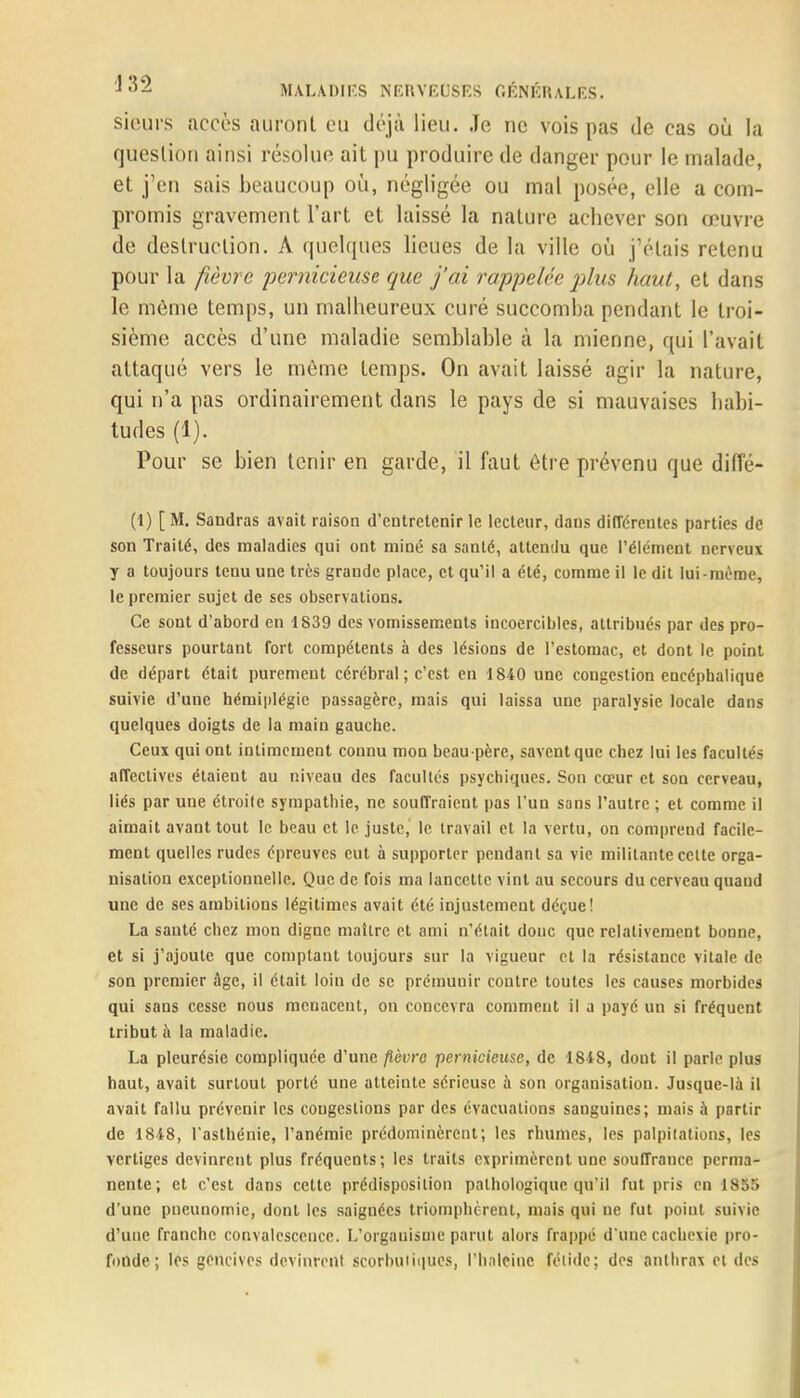 sieûrs accès auront eu déjà lieu. Je ne vois pas de cas où la question ainsi résolue ait pu produire de danger pour le malade, et j'en sais beaucoup où, négligée ou mal posée, elle a com- promis gravement l'art et laissé la nature achever son œuvre de destruction. A quelques lieues de la ville où j'étais retenu pour la fièvre pernicieuse que j'ai rappelée plus haut, et dans le même temps, un malheureux curé succomba pendant le troi- sième accès d'une maladie semblable à la mienne, qui l'avait attaqué vers le môme temps. On avait laissé agir la nature, qui n'a pas ordinairement dans le pays de si mauvaises habi- tudes (1). Pour se bien tenir en garde, il faut être prévenu que diffé- (1) [M. Sandras avait raison d'entretenir le lecteur, dans différentes parties de son Traité, des maladies qui ont miné sa santé, attendu que l'élément nerveux y a toujours tenu une très grande place, et qu'il a été, comme il le dit lui-même, le premier sujet de ses observations. Ce sont d'abord en 1839 des vomissements incoercibles, attribués par des pro- fesseurs pourtant fort compétents à des lésions de l'estomac, et dont le point de départ était purement cérébral; c'est en 1840 une congestion encéphalique suivie d'une hémiplégie passagère, mais qui laissa une paralysie locale dans quelques doigts de la main gauche. Ceux qui ont intimement connu mon beau-père, savent que chez lui les facultés affectives étaient au niveau des facultés psychiques. Son cœur et son cerveau, liés par une étroile sympathie, ne souffraient pas l'un sans l'autre ; et comme il aimait avant tout le beau et le juste, le travail et la vertu, on comprend facile- ment quelles rudes épreuves eut à supporter pendant sa vie militante celte orga- nisation exceptionnelle. Que de fois ma lancette vint au secours du cerveau quaud une de ses ambitions légitimes avait été injustement déçue! La sauté chez mon digne maître et ami n'était donc que relativement bonne, et si j'ajoute que comptant toujours sur la vigueur et la résistance vitale de son premier âge, il était loin de se prémunir contre toutes les causes morbides qui sans cesse nous menacent, on concevra comment il a payé un si fréquent tribut à la maladie. La pleurésie compliquée d'une fièvre pernicieuse, de 1848, dont il parle plus haut, avait surtout porté une atteinte sérieuse à son organisation. Jusque-là il avait fallu prévenir les congestions par des évacuations sanguines; mais à partir de 1848, l'asthénie, l'anémie prédominèrent; les rhumes, les palpitations, les vertiges devinrent plus fréquents; les traits exprimèrent une souffrauce perma- nente; et c'est dans cette prédisposition pathologique qu'il fut pris en 18$8 d'une pneunomie, dont les saignées triomphèrent, mais qui ne fut point suivie d'une franche convalescence. L'organisme parut alors frappe d'une cachexie pro- fonde ; les gencives devinrent scorbutiques, l'haleine fétide; des anthrax et des