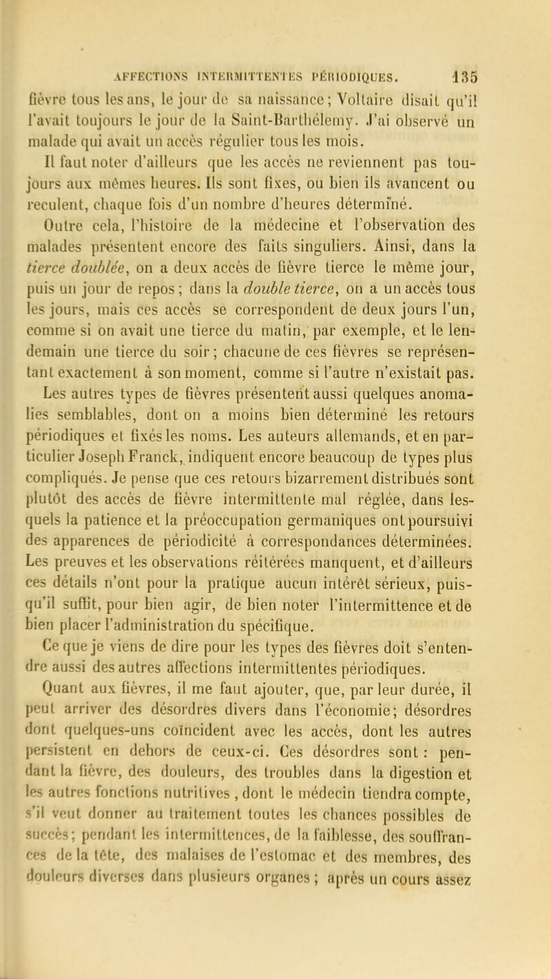 fièvre tous les ans, le jour de sa naissance; Voltaire disait qu'il l'avait toujours le jour de la Saint-Barthélemy. J'ai observé un malade qui avait un accès régulier tous les mois. Il faut noter d'ailleurs que les accès ne reviennent pas tou- jours aux mêmes heures. Ils sont fixes, ou bien ils avancent ou reculent, chaque fois d'un nombre d'heures déterminé. Outre cela, l'histoire de la médecine et l'observation des malades présentent encore des faits singuliers. Ainsi, dans la tierce doublée, on a deux accès de fièvre tierce le même jour, puis un jour de repos ; dans la double tierce, on a un accès tous les jours, mais ces accès se correspondent de deux jours l'un, comme si on avait une tierce du matin, par exemple, et le len- demain une tierce du soir; chacune de ces fièvres se représen- tant exactement à son moment, comme si l'autre n'existait pas. Les autres types de fièvres présentent aussi quelques anoma- lies semblables, dont on a moins bien déterminé les retours périodiques et fixés les noms. Les auteurs allemands, et en par- ticulier Joseph Franck, indiquent encore beaucoup de types plus compliqués. Je pense que ces retours bizarrement distribués sont plutôt des accès de fièvre intermittente mal réglée, dans les- quels la patience et la préoccupation germaniques ont poursuivi des apparences de périodicité à correspondances déterminées. Les preuves et les observations réitérées manquent, et d'ailleurs ces détails n'ont pour la pratique aucun intérêt sérieux, puis- qu'il suffit, pour bien agir, de bien noter l'intermittence et de bien placer l'administration du spécifique. Ce que je viens de dire pour les types des fièvres doit s'enten- dre aussi des autres affections intermittentes périodiques. Quant aux fièvres, il me faut ajouter, que, par leur durée, il peut arriver des désordres divers dans l'économie; désordres dont quelques-uns coïncident avec les accès, dont les autres persistent en dehors de ceux-ci. Ces désordres sont : pen- dant la fièvre, des douleurs, des troubles dans la digestion et les autres fonctions nutritives , dont le médecin tiendra compte, s'il veut donner au traitement toutes les chances possibles de surr ès; pendant les intermittences, de la faiblesse, des souffran- ces de la tète, des malaises de l'estomac et des membres, des doulnurs diverses dans plusieurs organes ; après un cours assez