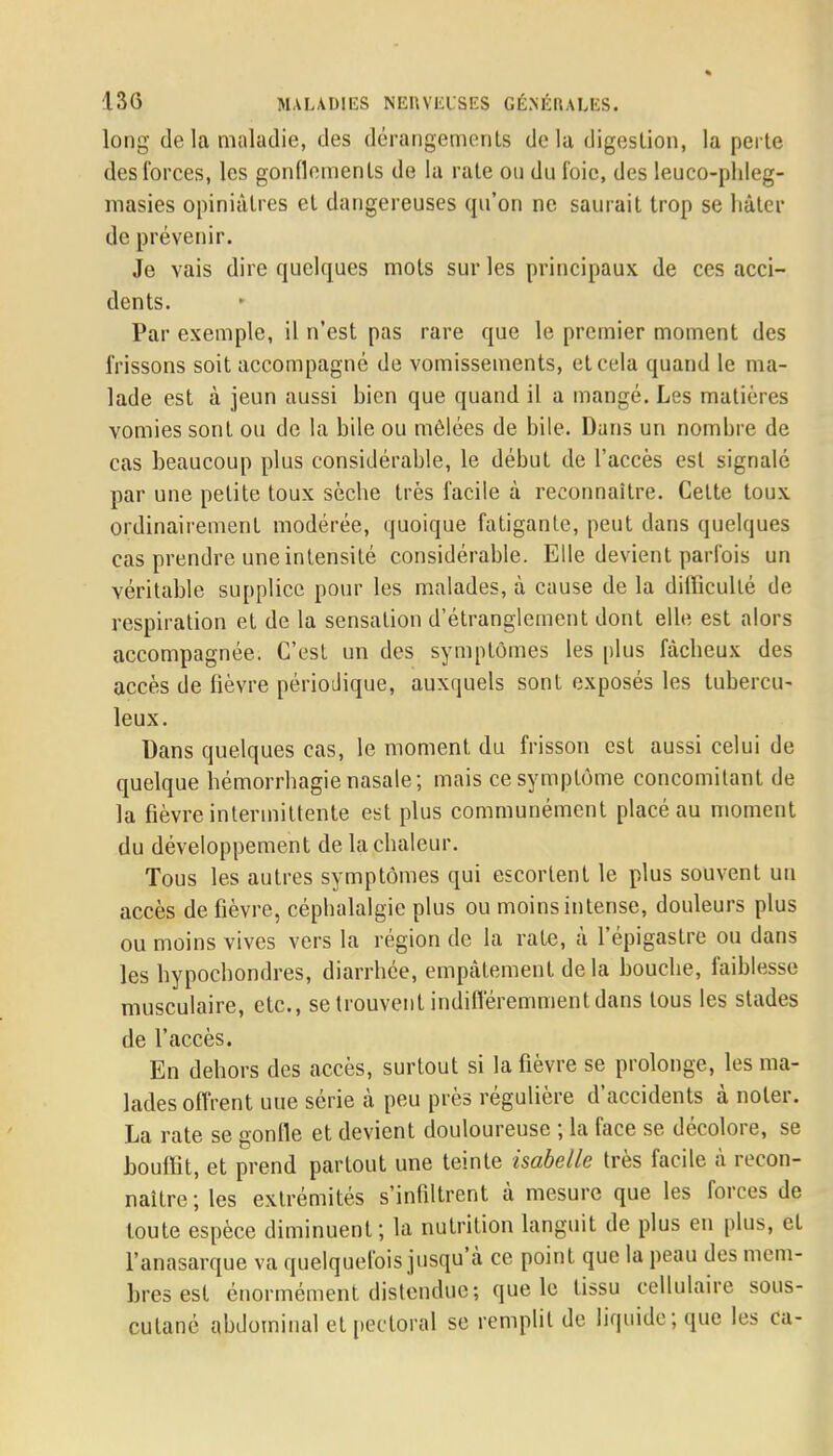 long de la maladie, des dérangements delà digestion, la perte des forces, les gonflements de la rate ou du l'oie, des leuco-phleg- masies opiniâtres et dangereuses qu'on ne saurait trop se liâter de prévenir. Je vais dire quelques mots sur les principaux de ces acci- dents. Par exemple, il n'est pas rare que le premier moment des frissons soit accompagné de vomissements, et cela quand le ma- lade est à jeun aussi bien que quand il a mangé. Les matières vomies sont ou de la bile ou mêlées de bile. Dans un nombre de cas beaucoup plus considérable, le début de l'accès est signalé par une petite toux sèche très facile à reconnaître. Cette toux ordinairement modérée, quoique fatigante, peut dans quelques cas prendre une intensité considérable. Elle devient parfois un véritable supplice pour les malades, à cause de la difficulté de respiration et de la sensation d'étranglement dont elle est alors accompagnée. C'est un des symptômes les plus fâcheux des accès de fièvre périodique, auxquels sont exposés les tubercu- leux. Dans quelques cas, le moment du frisson est aussi celui de quelque hémorrhagie nasale; mais ce symptôme concomitant de la fièvre intermittente est plus communément placé au moment du développement de la chaleur. Tous les autres symptômes qui escortent le plus souvent un accès de fièvre, céphalalgie plus ou moins intense, douleurs plus ou moins vives vers la région de la rate, à l'épigastre ou dans les hypochondres, diarrhée, empâtement de la bouche, faiblesse musculaire, etc., se trouvent indifféremment dans tous les stades de l'accès. En dehors des accès, surtout si la fièvre se prolonge, les ma- lades offrent uue série à peu près régulière d'accidents à noter. La rate se gonfle et devient douloureuse ; la face se décolore, se bouffit, et prend partout une teinte Isabelle très facile à recon- naître; les extrémités s'infiltrent à mesure que les forces de toute espèce diminuent; la nutrition languit de plus en plus, et l'anasarque va quelquefois jusqu'à ce point que la peau des mem- bres est énormément distendue; que le tissu cellulaire sous- cutané abdominal et pectoral se remplit de liquide; que les ca-