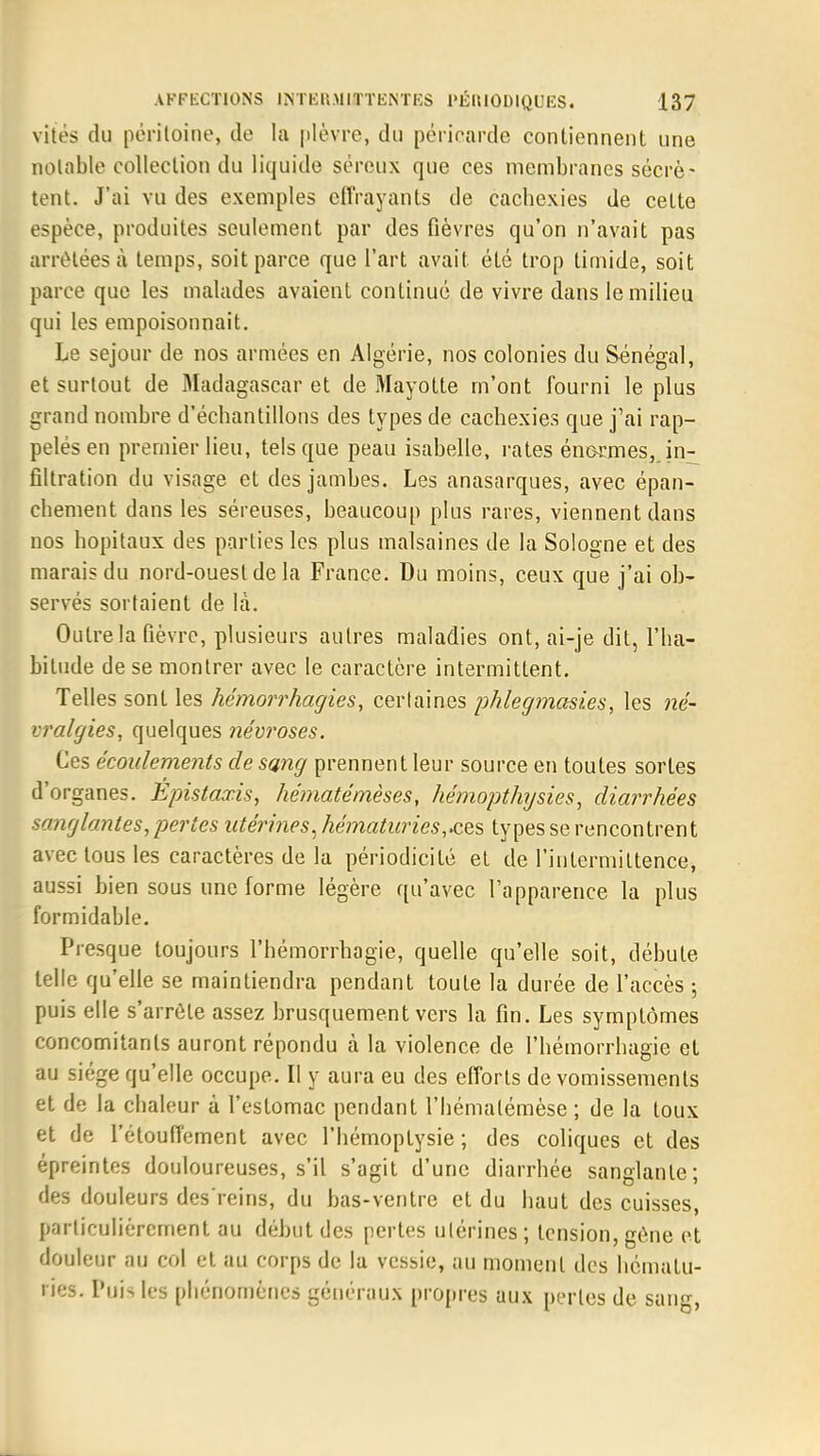 vités (lu péritoine, de la plèvre, du péricarde contiennent une notable collection du liquide séreux que ces membranes sécrè- tent. J'ai vu des exemples effrayants de cacbexies de cette espèce, produites seulement par des fièvres qu'on n'avait pas arrêtées à temps, soit parce que l'art avait été trop timide, soit parce que les malades avaient continué de vivre dans le milieu qui les empoisonnait. Le séjour de nos armées en Algérie, nos colonies du Sénégal, et surtout de Madagascar et de Mayotte m'ont fourni le plus grand nombre d'échantillons des types de cachexies que j'ai rap- pelés en premier lieu, tels que peau isabelle, rates énormes, , in- filtration du visage et des jambes. Les anasarques, avec épan- cbement dans les séreuses, beaucoup plus rares, viennent dans nos hôpitaux des parties les plus malsaines de la Sologne et des marais du nord-ouest de la France. Du moins, ceux que j'ai ob- servés sortaient de là. Outre la Gèvre, plusieurs autres maladies ont, ai-je dit, l'ha- bitude de se montrer avec le caractère intermittent. Telles sont les hémorrhagies, certaines phlegmasies, les né- vralgies, quelques névroses. Ces écoulements de sang prennent leur source en toutes sortes d'organes. Epistaxis, hématémèses, hémopthysies, diarrhées sanglantes, pertes utérines, hématuries,.ces types se rencontrent avec tous les caractères de la périodicité et de l'intermittence, aussi bien sous une forme légère qu'avec l'apparence la plus formidable. Presque toujours l'hémorrhagie, quelle qu'elle soit, débute telle qu'elle se maintiendra pendant toute la durée de l'accès ; puis elle s'arrête assez brusquement vers la fin. Les symptômes concomitants auront répondu à la violence de l'hémorrhagie et au siège qu'elle occupe. II y aura eu des efforts de vomissements et de la chaleur à l'estomac pendant l'hématémèse ; de la toux et de l'étoufiement avec l'hémoptysie; des coliques et des épreintes douloureuses, s'il s'agit d'une diarrhée sanglante; des douleurs des'reins, du bas-ventre et du haut des cuisses, particulièrement au début des pertes utérines ; tension, gène et douleur au col et au corps de la vessie, au moment des hématu- ries. Puis les phénomènes généraux propres aux perles de sang,