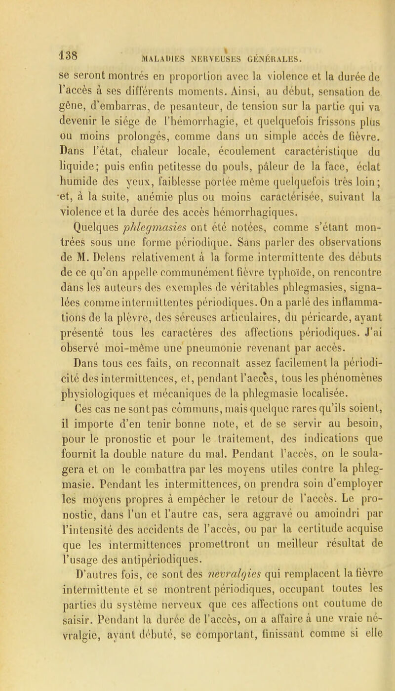 se seront montrés en proportion avec la violence et la durée de l'accès à ses différents moments. Ainsi, au début, sensation de gêne, d'embarras, de pesanteur, de tension sur la partie qui va devenir le siège de l'hémorrhagië, et quelquefois frissons plus ou moins prolongés, comme dans un simple accès de fièvre. Dans l'état, chaleur locale, écoulement caractéristique du liquide; puis enfin petitesse du pouls, pcâleur de la face, éclat humide des yeux, faiblesse portée même quelquefois très loin; •et, à la suite, anémie plus ou moins caractérisée, suivant la violence et la durée des accès hémorrhagiques. Quelques phlegmasies ont été notées, comme s'étant mon- trées sous une forme périodique. Sans parler des observations de M. Delens relativement à la forme intermittente des débuts de ce qu'on appelle communément fièvre typhoïde, on rencontre dans les auteurs des exemples de véritables phlegmasies, signa- lées comme intermittentes périodiques. On a parlé des inflamma- tions de la plèvre, des séreuses articulaires, du péricarde, ayant présenté tous les caractères des affections périodiques. J'ai observé moi-même une pneumonie revenant par accès. Dans tous ces faits, on reconnaît assez facilement la périodi- cité des intermittences, et, pendant l'accès, tous les phénomènes physiologiques et mécaniques de la phlegmasie localisée. Ces cas ne sont pas communs, mais quelque rares qu'ils soient, il importe d'en tenir bonne note, et de se servir au besoin, pour le pronostic et pour le traitement, des indications que fournit la double nature du mal. Pendant l'accès, on le soula- gera et on le combattra par les moyens utiles contre la phleg- masie. Pendant les intermittences, on prendra soin d'employer les moyens propres à empêcher le retour de l'accès. Le pro- nostic, dans l'un et l'autre cas, sera aggravé ou amoindri par l'intensité des accidents de l'accès, ou par la certitude acquise que les intermittences promettront un meilleur résultat de l'usage des antipériodiques. D'autres fois, ce sont des névralgies qui remplacent la fièvre intermittente et se montrent périodiques, occupant toutes les parties du système nerveux que ces affections ont coutume de saisir. Pendant la durée de l'accès, on a affaire à une vraie né- vralgie, ayant débuté, se comportant, finissant comme si elle