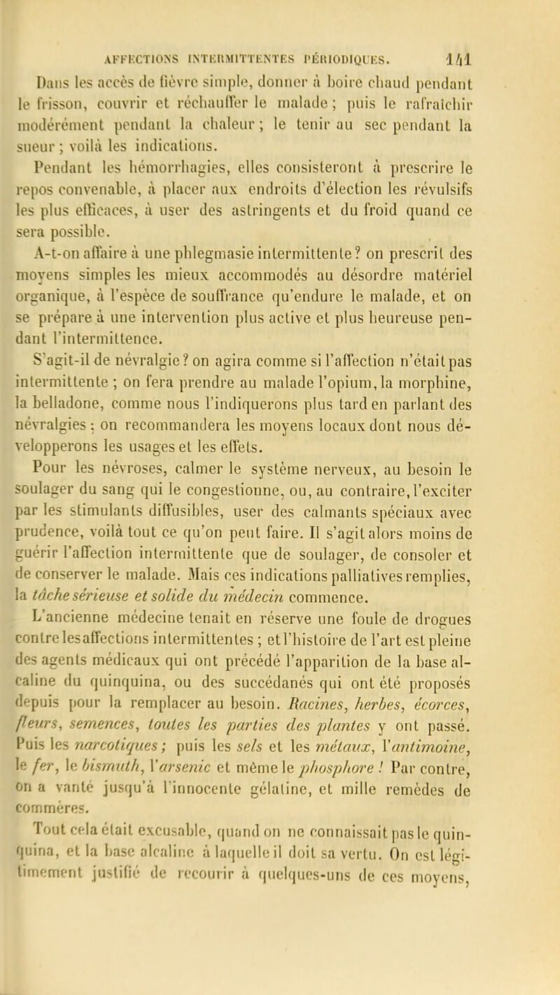 Dans les accès de fièvre simple, donner à boire chaud pendant le frisson, couvrir et réchauffer le malade; puis le rafraîchir modérément pendant la chaleur; le tenir au sec pendant la sueur ; voilà les indications. Pendant les hémorrhagies, elles consisteront à prescrire le repos convenable, à placer aux endroits d'élection les révulsifs les plus efficaces, à user des astringents et du froid quand ce sera possible. A-t-on affaire à une phlegmasieintermittente? on prescrit des moyens simples les mieux accommodés au désordre matériel organique, à l'espèce de souffrance qu'endure le malade, et on se prépare à une intervention plus active et plus heureuse pen- dant l'intermittence. S'agit-il de névralgie? on agira comme si l'affection n'était pas intermittente ; on fera prendre au malade l'opium,la morphine, la belladone, comme nous l'indiquerons plus tard en parlant des névralgies : on recommandera les moyens locaux dont nous dé- velopperons les usages et les effets. Pour les névroses, calmer le système nerveux, au besoin le soulager du sang qui le congestionne, ou, au contraire,l'exciter par les stimulants diffusibles, user des calmants spéciaux avec prudence, voilà tout ce qu'on peut faire. Il s'agit alors moins de guérir l'affection intermittente que de soulager, de consoler et de conserver le malade. Mais ces indications palliatives remplies, la tâche sérieuse et solide du médecin commence. L'ancienne médecine tenait en réserve une foule de drogues contre lesaffections intermittentes ; etl'histoire de l'art est pleine des agents médicaux qui ont précédé l'apparition de la base al- caline du quinquina, ou des succédanés qui ont été proposés depuis pour la remplacer au besoin. Racines, herbes, écorces, fleurs, semences, toutes les parties des plantes y ont passé. Puis les narcotiques ; puis les sels et les métaux, Y antimoine, le fer, le bismuth, Y arsenic et môme le phosphore ! Par contre, on a vanté jusqu'à l'innocente gélaline, et mille remèdes de commères. Tout cela était excusable, quand on ne connaissait pas le quin- quina, et la base alcaline à laquelle il doit sa vertu. On est légi- timement justifié de recourir à quelques-uns de ces moyens,