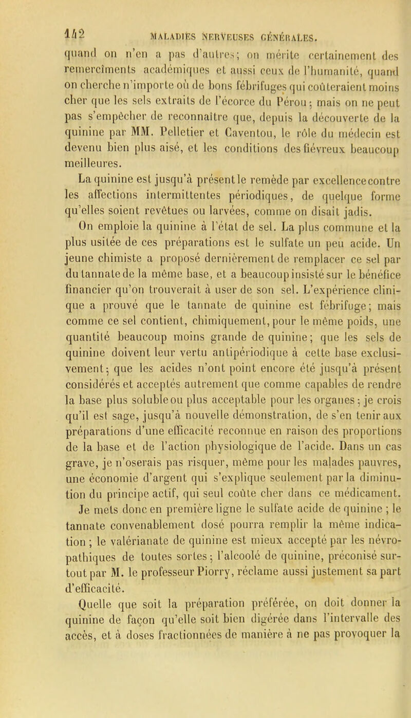 quand on n'en a pas d'autres; on mérite certainement des remercîments académiques et aussi ceux de l'humanité, quand on cherche n'importe où de bons fébrifuges qui coûteraient moins cher que les sels extraits de l'écorce du Pérou-, mais on ne peut pas s'empêcher de reconnaître que, depuis la découverte de la quinine par MM. Pelletier et Caventou, le rôle du médecin est devenu bien plus aisé, et les conditions des fiévreux beaucoup meilleures. La quinine est jusqu'à présentie remède par excellence contre les affections intermittentes périodiques, de quelque forme qu'elles soient revêtues ou larvées, comme on disait jadis. On emploie la quinine à l'état de sel. La plus commune et la plus usitée de ces préparations est le sulfate un peu acide. Un jeune chimiste a proposé dernièrement de remplacer ce sel par du lannalede la même base, et a beaucoup insisté sur le bénéfice financier qu'on trouverait à user de son sel. L'expérience clini- que a prouvé que le tannate de quinine est fébrifuge; mais comme ce sel contient, chimiquement, pour le même poids, une quantité beaucoup moins grande de quinine; que les sels de quinine doivent leur vertu antipériodique à cette base exclusi- vement-, que les acides n'ont point encore été jusqu'à présent considérés et acceptés autrement que comme capables de rendre la base plus solubleou plus acceptable pour les organes ; je crois qu'il est sage, jusqu'à nouvelle démonstration, de s'en tenir aux préparations d'une efficacité reconnue en raison des proportions de la base et de l'action physiologique de l'acide. Dans un cas grave, je n'oserais pas risquer, même pour les malades pauvres, une économie d'argent qui s'explique seulement parla diminu- tion du principe actif, qui seul coûte cher dans ce médicament. Je mets donc en première ligne le sulfate acide de quinine ; le tannate convenablement dosé pourra remplir la même indica- tion ; le valérianate de quinine est mieux accepté par les névro- pathiques de toutes sortes 5 l'alcoolé de quinine, préconisé sur- tout par M. le professeur Piorry, réclame aussi justement sa part d'efficacité. Quelle que soit la préparation préférée, on doit donner la quinine de façon qu'elle soit bien digérée dans l'intervalle des accès, et à doses fractionnées de manière à ne pas provoquer la