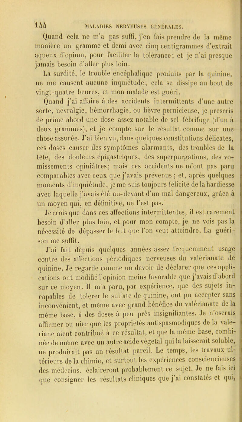 Quand cela ne m'a pas suffi, j'en fais prendre de la même manière un gramme et demi avec cinq centigrammes d'extrait aqueux d'opium, pour faciliter la tolérance; et je n'ai presque jamais besoin d'aller plus loin. La surdité, le trouble encéphalique produits par la quinine, ne me causent aucune inquiétude; cela se dissipe au bout de vingt-quatre heures, et mon malade est guéri. Quand j'ai affaire à des accidents intermittents d'une autre sorte, névralgie, hémorrhagie, ou fièvre pernicieuse, je prescris de prime abord une dose assez notable de sel fébrifuge (d'un à deux grammes), et je compte sur le résultat comme sur une chose assurée. J'ai hien vu, dans quelques constitutions délicates, ces doses causer des symptômes alarmants, des troubles de la tête, des douleurs épigastriques, des superpurgalions, des vo- missements opiniâtres; mais ces accidents ne m'ont pas paru comparables avec ceux que j'avais prévenus ; et, après quelques moments d'inquiétude, je me suis toujours félicité de la hardiesse avec laquelle j'avais été au-devant d'un mal dangereux, grâce à un moyen qui, en définitive, ne l'est pas. Jecroisque dans ces affections intermittentes, il est rarement besoin d'aller plus loin, et pour mon compte, je ne vois pas la nécessité de dépasser le but que l'on veut atteindre. La guéri- son me suffit. J'ai fait depuis quelques années assez fréquemment usage contre des affections périodiques nerveuses du valérianate de quinine. Je regarde comme un devoir de déclarer que ces appli- cations ont modifié l'opinion moins favorable que j'avais d'abord Sur ce moyen. Il m'a paru, par expérience, que des sujets in- capables de tolérer le sulfate de quinine, ont pu accepter sans inconvénient, et môme avec grand bénéfice du valérianate de la même base, à des doses à peu près insignifiantes. Je n'oserais affirmer ou nier que les propriétés antispasmodiques de la valé- riane aient contribué à ce résultat, et que la même base, combi- née de même avec un autre acide végétal qui la laisserait soluble, ne produirait pas un résultat pareil. Le temps, les travaux ul- térieurs de la chimie, et surtout les expériences consciencieuses des médecins, éclaireront probablement ce sujet. Je ne fais ici que consigner les résultats cliniques que j'ai constatés et qui,