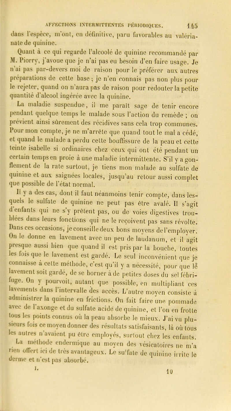 dans l'espèce, m'ont, en définitive, paru favorables au valéria- nate de quinine. Quant à ce qui regarde Palcoolé de quinine recommandé par M. Piorry, j'avoue que je n'ai pas eu besoin d'en faire usage. Je n'ai pas par-devers moi de raison pour le préférer aux autres préparations de cette base ; je n'en connais pas non plus pour le rejeter, quand on n'aura pas de raison pour redouter la petite quantité d'alcool ingérée avec la quinine. La maladie suspendue, il me paraît sage de tenir encore pendant quelque temps le malade sous l'action du remède ; on prévient ainsi sûrement des récidives sans cela trop communes. Pour mon compte, je ne m'arrête que quand tout le mal a cédé, et quand le malade a perdu cette bouffissure de la peau et cette teinte isabelle si ordinaires chez ceux qui ont été pendant un certain temps en proie à une maladie intermittente. S'il y a gon- flement de la rate surtout, je tiens mon malade au sulfate de quinine et aux saignées locales, jusqu'au retour aussi complet que possible de l'état normal. Il y a des cas, dont il faut néanmoins tenir compte, dans les- quels le sulfate de quinine ne peut pas être avalé. Il s'agit d'enfants qui ne s'y prêtent pas, ou de voies digestives trou- blées dans leurs fonctions qui ne le reçoivent pas sans révolte. Dans ces occasions, je conseille deux bons moyens de l'employer. On le donne en lavement avec un peu de laudanum, et il agit presque aussi bien que quand il est pris par la bouche, toutes les fois que le lavement est gardé. Le seul inconvénient que je connaisse à celte méthode, c'est qu'il y a nécessité, pour que le lavement soit gardé, de se borner à de petites doses du sel fébri- fuge. On y pourvoit, autant que possible, en multipliant ces lavements dans l'intervalle des accès. L'autre moyen consiste ù administrer la quinine en frictions. On fait faire une pommade avec de l'axonge et du sulfate acide de quinine, et l'on en frotte tous les points connus où la peau absorbe le mieux. J'ai vu plu- sieurs fois ce moyen donner des résultats satisfaisants, là où tous les autres n'avaient pu être employés, surtout chez les enfants. La méthode endermique au moyen des vésicaloiros ne m'a Hcn offert ici de très avantageux. Le su'fate de quinine irrite le derme et n'est pas absorbé. U 11)