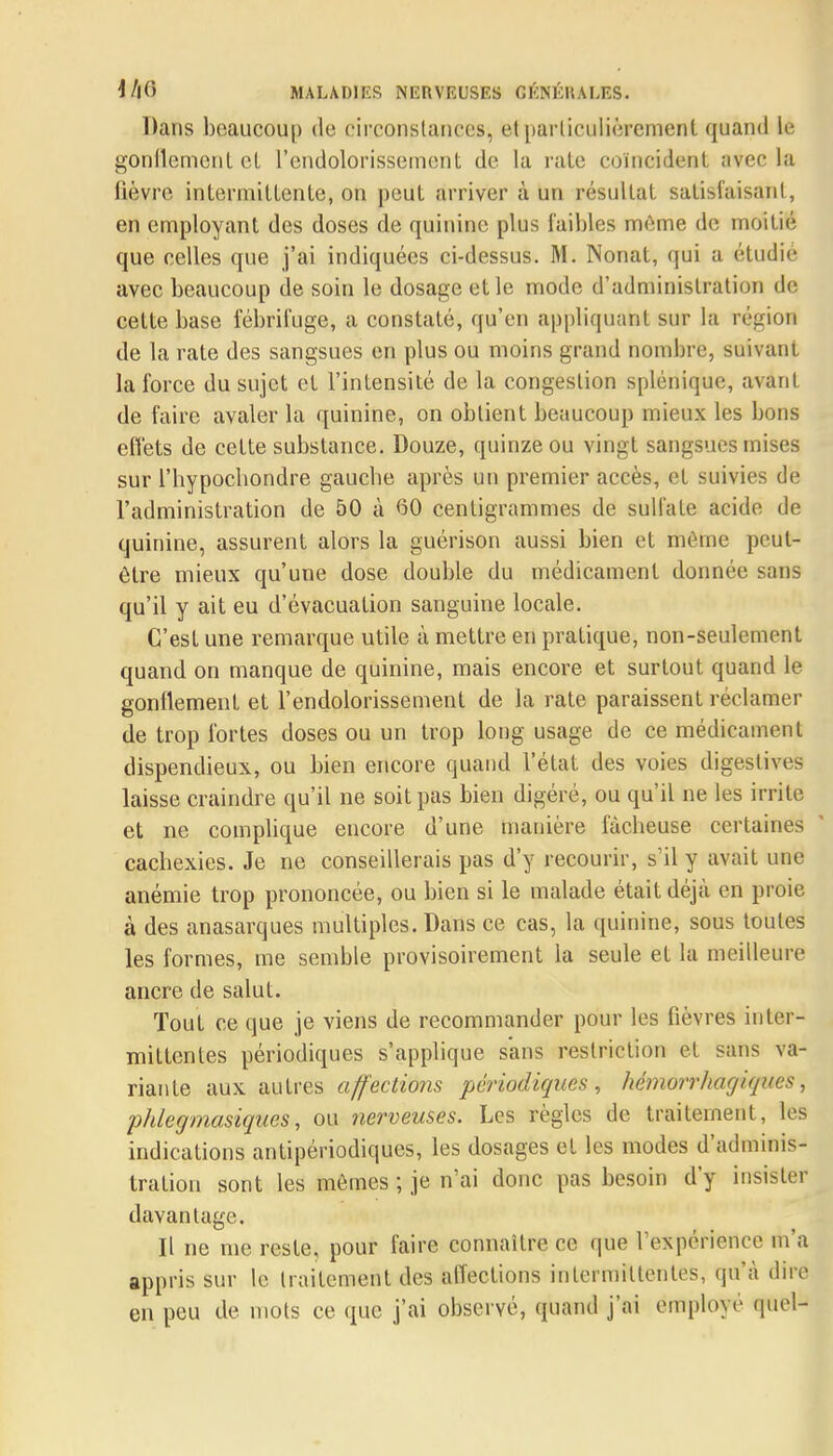 Dans beaucoup de circonstances;, et particulièrement quand lé gonflement et l'endolorissèment de la raie coïncident avec la lièvre intermittente, on peut arriver à un résultat satisfaisant, en employant des doses de quinine plus faibles même de moitié que celles que j'ai indiquées ci-dessus. M. Nonat, qui a étudié avec beaucoup de soin le dosage et le mode d'administration de cette base fébrifuge, a constaté, qu'en appliquant sur la région de la rate des sangsues en plus ou moins grand nombre, suivant la force du sujet et l'intensité de la congestion splénique, avant de faire avaler la quinine, on obtient beaucoup mieux les bons effets de cette substance. Douze, quinze ou vingt sangsues mises sur l'hypochondre gauche après un premier accès, et suivies de l'administration de 50 à GO centigrammes de sulfate acide de quinine, assurent alors la guérison aussi bien et môme peut- être mieux qu'une dose double du médicament donnée sans qu'il y ait eu d'évacuation sanguine locale. C'est une remarque utile à mettre en pratique, non-seulement quand on manque de quinine, mais encore et surtout quand le gonflement et l'endolorissèment de la rate paraissent réclamer de trop fortes doses ou un trop long usage de ce médicament dispendieux, ou bien encore quand l'état des voies digestives laisse craindre qu'il ne soit pas bien digéré, ou qu'il ne les irrite et ne complique encore d'une manière fâcheuse certaines cachexies. Je ne conseillerais pas d'y recourir, s'il y avait une anémie trop prononcée, ou bien si le malade était déjà en proie à des anasarques multiples. Dans ce cas, la quinine, sous toutes les formes, me semble provisoirement la seule et la meilleure ancre de salut. Tout ce que je viens de recommander pour les fièvres inter- mittentes périodiques s'applique sans restriction et sans va- riante aux autres affections périodiques, hémorrhacjiques, phlegmasiques, ou nerveuses. Les règles de traitement, les indications antipériodiques, les dosages et les modes d'adminis- tration sont les mêmes ; je n'ai donc pas besoin d'y insister davantage. Il ne me reste, pour faire connaître ce que l'expérience m'a appris sur le traitement des affections intermittentes, qu'à dire en peu de mots ce que j'ai observé, quand j'ai employé quel-