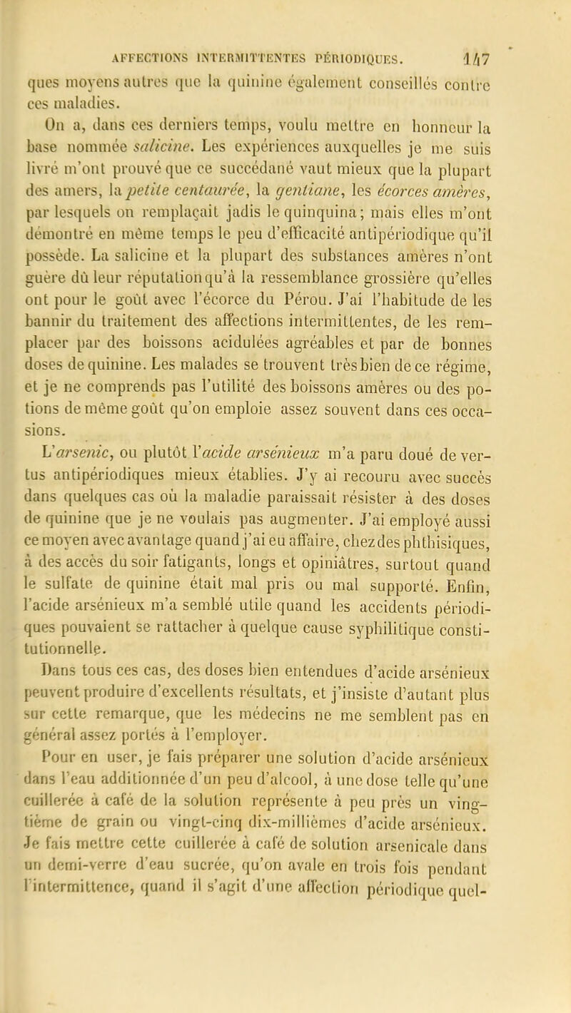 ques moyens autres que la quinine également conseillés contre ces maladies. On a, clans ces derniers temps, voulu mettre en honneur la base nommée salicine. Les expériences auxquelles je me suis livré m'ont prouvé que ce succédané vaut mieux que la plupart des amers, \n petite centaurée, la gentiane, les écorces arriéres, par lesquels on remplaçait jadis le quinquina; mais elles m'ont démontré en même temps le peu d'efficacité antipériodique qu'il possède. La salicine et la plupart des substances amères n'ont guère dû leur réputation qu'à la ressemblance grossière qu'elles ont pour le goût avec l'écorce du Pérou. J'ai l'habitude de les bannir du traitement des affections intermittentes, de les rem- placer par des boissons acidulées agréables et par de bonnes doses de quinine. Les malades se trouvent trèsbien de ce régime, et je ne comprends pas l'utilité des boissons amères ou des po- tions de même goût qu'on emploie assez souvent dans ces occa- sions. L'arsenic, ou plutôt Y acide arsénieux m'a paru doué de ver- tus antipériodiques mieux établies. J'y ai recouru avec succès dans quelques cas où la maladie paraissait résister cà des doses de quinine que je ne voulais pas augmenter. J'ai employé aussi ce moyen avec avantage quand j'ai eu affaire, chezdes phtbisiques, à des accès du soir fatigants, longs et opiniâtres, surtout quand le sulfate de quinine était mal pris ou mal supporté. Enfin, l'acide arsénieux m'a semblé utile quand les accidents périodi- ques pouvaient se rattacher à quelque cause syphilitique consti- tutionnelle. Dans tous ces cas, des doses bien entendues d'acide arsénieux peuvent produire d'excellents résultats, et j'insiste d'autant plus sur cette remarque, que les médecins ne me semblent pas en général assez portés à l'employer. Pour en user, je fais préparer une solution d'acide arsénieux dans l'eau additionnée d'un peu d'alcool, à une dose telle qu'une cuillerée à café de la solution représente à peu près un ving- tième de grain ou vingt-cinq dix-millièmes d'acide arsénieux. Je fais mettre cette cuillerée à café de solution arsenicale dans un demi-verre d'eau sucrée, qu'on avale en trois fois pendant l'intermittence, quand il s'agit d'une affection périodique quel-