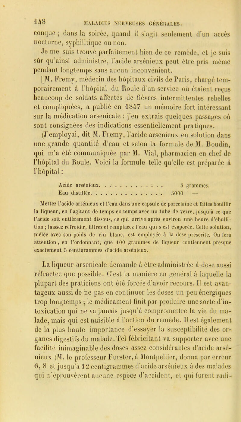 conque ; dans la soirée, quand il s'agit seulement d'un accès nocturne, syphilitique ou non. Je me suis trouvé parfaitement bien de ce remède, et je suis sûr qu'ainsi administré, l'acide arsénieux peut être pris même pendant longtemps sans aucun inconvénient. | M. Fremy, médecin des hôpitaux civils de Paris, chargé tem- porairement à l'hôpital du Roule d'un service où étaient reçus beaucoup de soldats affectés de fièvres intermittentes rebelles et compliquées, a publié en 1857 un mémoire fort intéressant sur la médication arsenicale : j'en extrais quelques passages où sont consignées des indications essentiellement pratiques. (J'employai, dit M. Fremy, l'acide arsénieux en solution dans une grande quantité d'eau et selon la formule de M. Boudin, qui m'a été communiquée par M. Vial, pharmacien en chef de l'hôpital du Roule. Voici la formule telle qu'elle est préparée à l'hôpital : Acide arsénieux 5 grammes. Eau distillée 5000 — Mettez l'acide arsénieux et l'eau dans une capsule de porcelaine et faites bouillir la liqueur, en l'agitant de temps en temps avec un tube de verre, jusqu à ce que l'acide soit entièrement dissous, ce qui arrive après environ une heure d'ébulli- tion; laissez refroidir, filtrez et remplacez l'eau qui s'est évaporée. Cette solution, mêlée avec son poids de vin blanc, est employée à la dose prescrite. On fera attention, en l'ordonnant, que 100 grammes de liqueur contiennent presque exactement 5 centigrammes d'acide arsénieux. La liqueur arsenicale demande à être administrée à dose aussi réfractée que possible. C'est la manière en général à laquelle la plupart des praticiens ont été forcés d'avoir recours. Il est avan- tageux aussi de ne pas en continuer les doses un peu énergiques trop longtemps ; le médicament finit par produire une sorte d'in- toxication qui ne va jamais jusqu'à compromettre la vie du ma- lade, mais qui est nuisible à l'action du remède. Il est également de la plus haute importance d'essayer la susceptibilité des or- ganes digestifs du malade. Tel fébricitant va supporter avec une facilité inimaginable des doses assez considérables d'acide arsé- nieux (M. le professeur Furslcr,à Montpellier, donna par erreur 6, 8 et jusqu'à 12 centigrammes d'acide arsénieux à des malades qui n'éprouvèrent aucune espèce d'accident, et qui furent radi-