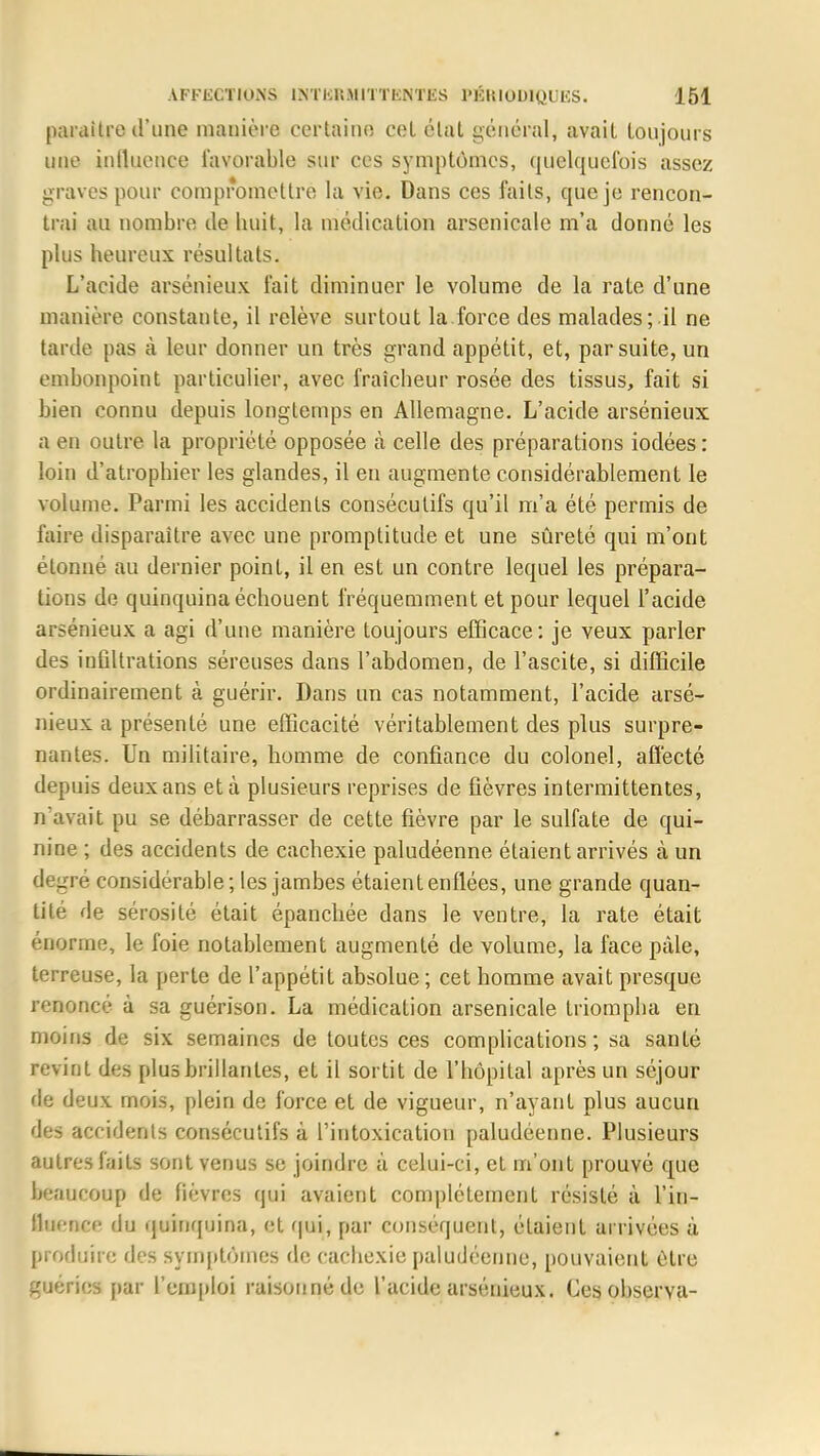 paraître d'une manière certaine cet élut général, avait toujours une iulluence favorable sur ces symptômes, quelquefois assez graves pour compromettre la vie. Dans ces faits, que je rencon- trai au nombre de huit, la médication arsenicale m'a donné les plus heureux résultats. L'acide arsénieux fait diminuer le volume de la rate d'une manière constante, il relève surtout la force des malades; il ne tarde pas à leur donner un très grand appétit, et, par suite, un embonpoint particulier, avec fraîcheur rosée des tissus, fait si bien connu depuis longtemps en Allemagne. L'acide arsénieux a en outre la propriété opposée à celle des préparations iodées: loin d'atrophier les glandes, il en augmente considérablement le volume. Parmi les accidents consécutifs qu'il m'a été permis de l'aire disparaître avec une promptitude et une sûreté qui m'ont étonné au dernier point, il en est un contre lequel les prépara- tions de quinquina échouent fréquemment et pour lequel l'acide arsénieux a agi d'une manière toujours efficace: je veux parler des infiltrations séreuses dans l'abdomen, de l'ascite, si difficile ordinairement à guérir. Dans un cas notamment, l'acide arsé- nieux a présenté une efficacité véritablement des plus surpre- nantes. Un militaire, homme de confiance du colonel, affecté depuis deux ans et à plusieurs reprises de fièvres intermittentes, n'avait pu se débarrasser de cette fièvre par le sulfate de qui- nine ; des accidents de cachexie paludéenne étaient arrivés à un degré considérable; les jambes étaient enflées, une grande quan- tité de sérosité était épanchée dans le ventre, la rate était énorme, le foie notablement augmenté de volume, la face pâle, terreuse, la perte de l'appétit absolue ; cet homme avait presque renoncé à sa guérison. La médication arsenicale triompha en moins de six semaines de toutes ces complications; sa santé revint des plus brillantes, et il sortit de l'hôpital après un séjour de deux mois, plein de force et de vigueur, n'ayant plus aucun des accidents consécutifs à l'intoxication paludéenne. Plusieurs autres faits sont venus se joindre a celui-ci, et m'ont prouvé que beaucoup de fièvres qui avaient complètement résisté à l'in- Buenee du quinquina, et qui, par conséquent, étaient arrivées ù produire des symptômes de cachexie paludéenne, pouvaient être guéries par l'emploi raisonné de l'acide arsénieux. Ces. observa-