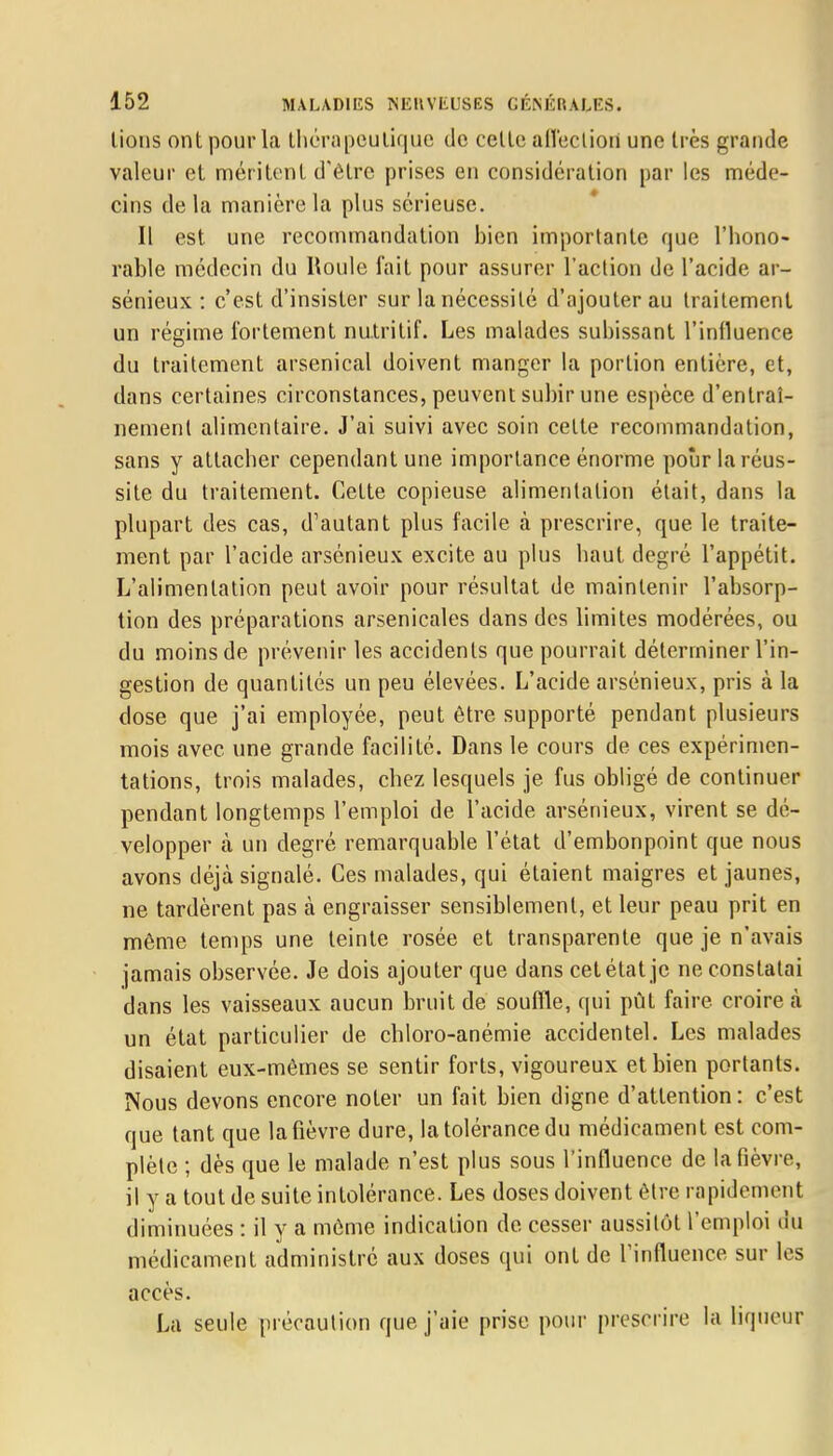 lions ont pour la thérapeutique de celte affection uno très grande valeur et méritent d'être prises en considération par les méde- cins de la manière la plus sérieuse. Il est une recommandation bien importante que l'hono- rable médecin du Roule fait pour assurer l'action de l'acide ar- sénieux : c'est d'insister sur la nécessité d'ajouter au traitement un régime fortement nutritif. Les malades subissant l'influence du traitement arsenical doivent manger la portion entière, et, dans certaines circonstances, peuvent subir une espèce d'entraî- nement alimentaire. J'ai suivi avec soin cette recommandation, sans y attacher cependant une importance énorme poûr la réus- site du traitement. Cette copieuse alimentation était, dans la plupart des cas, d'autant plus facile à prescrire, que le traite- ment par l'acide arsénieux excite au plus haut degré l'appétit. L'alimentation peut avoir pour résultat de maintenir l'absorp- tion des préparations arsenicales dans des limites modérées, ou du moins de prévenir les accidents que pourrait déterminer l'in- gestion de quantités un peu élevées. L'acide arsénieux, pris à la dose que j'ai employée, peut être supporté pendant plusieurs mois avec, une grande facilité. Dans le cours de ces expérimen- tations, trois malades, chez lesquels je fus obligé de continuer pendant longtemps l'emploi de l'acide arsénieux, virent se dé- velopper à un degré remarquable l'état d'embonpoint que nous avons déjà signalé. Ces malades, qui étaient maigres et jaunes, ne tardèrent pas à engraisser sensiblement, et leur peau prit en même temps une teinte rosée et transparente que je n'avais jamais observée. Je dois ajouter que dans cet état je ne constatai dans les vaisseaux aucun bruit de souffle, qui pût faire, croire à un état particulier de chloro-anémie accidentel. Les malades disaient eux-mêmes se sentir forts, vigoureux et bien portants. Nous devons encore noter un fait bien digne d'attention : c'est que tant que la fièvre dure, la tolérance du médicament est com- plète ; dès que le malade n'est plus sous l'influence de la fièvre, il y a tout de suite intolérance. Les doses doivent être rapidement diminuées : il y a même indication de cesser aussitôt l'emploi du médicament administré aux doses qui ont de l'influence sur les accès. La seule précaution que j'aie prise pour prescrire la liqueur