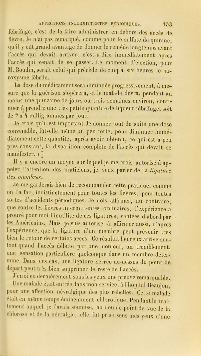 fébrifuge, c'est de la faire administrer en dehors des accès de lièvre. Je n'ai pas remarqué, comme pour le sulfate de quinine, qu'il y eût grand avantage de donner le remède longtemps avant l'accès qui devait arriver, c'est-à-dire immédiatement après l'accès qui venait de se passer. Le moment d'élection, pour M. Boudin, serait celui qui précède de cinq à six heures le pa- roxysme fébrile. La dose du médicamentsera diminuée progressivement, à me- sure que la guérison s'opérera, et le malade devra, pendant au moins une quinzaine de jours ou trois semaines environ, conti- nuer à prendre une très petite quantité de liqueur fébrifuge, soit de 2 à h milligrammes par jour. Je crois qu'il est important de donner lout de suite une dose convenable, fût-elle même un peu forte, pour diminuer immé- diatement cette quantité, après avoir obtenu, ce qui est à peu près constant, la disparition complète de l'accès qui devait se manifester. ) ] 11 y a encore un moyen sur lequel je me crois autorisé à ap- peler l'attention des praticiens, je veux parler de la ligature des membres. Je me garderais bien de recommander cette pratique, comme on l'a fail, indistinctement pour toutes les fièvres, pour toutes sortes d'accidents périodiques. Je dois affirmer, au contraire, que contre les fièvres intermittentes ordinaires, l'expérience a prouvé pour moi l'inutilité de ces ligatures, vantées d'abord par les Américains. Mais je suis autorisé à affirmer aussi, d'après l'expérience, que la ligature d'un membre peut prévenir très bien le retour de certains accès. Ce résultat heureux arrive sur- tout quand l'accès débute par une douleur, un tremblement, une sensation particulière quelconque dans un membre déter- miné. Dans ces cas, une ligature serrée au-dessus du point de départ peut très bien supprimer le reste de l'accès. J'en ai eu dernièrement sous les yeux une preuve remarquable. Une malade était entrée dans mon service, à L'hôpital Beaujon, pour une affection névralgique des plus rebelles. Cette malade était en même temps éminemment cblorolique. Pendant le trai- tement auquel je l'avais soumise, au double point de vue de la cblorose et de la névralgie, elle fut prise sous mes yeux d'une