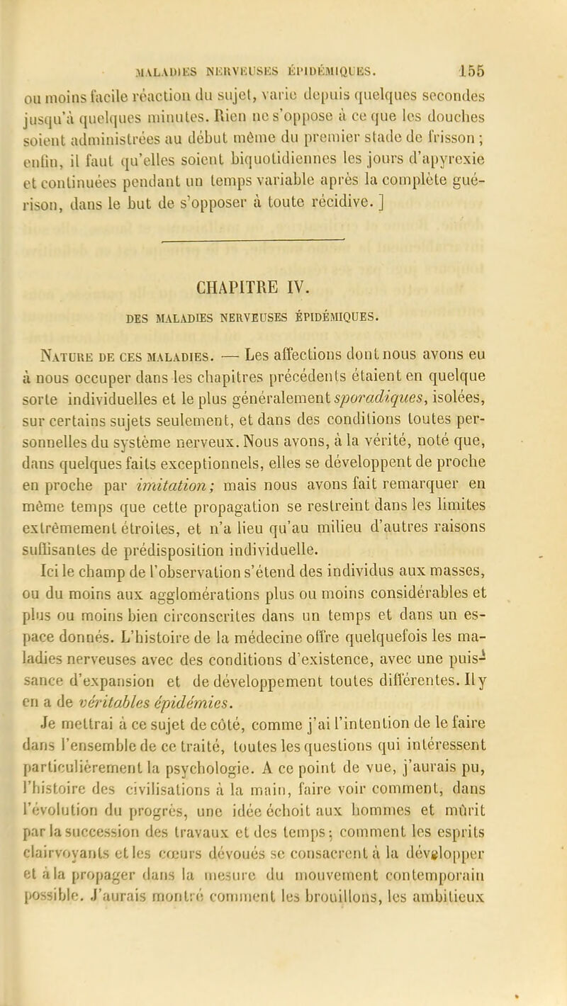ou moins facile réaction du sujet, varie depuis quelques secondes jusqu'à quelques minutes. Rien ne s'oppose à ce que les douches soient administrées au début môme du premier stade de frisson ; eulin, il faut qu'elles soient biquotidiennes les jours d'apyrexie et continuées pendant un temps variable après la complète gué- rison, dans le but de s'opposer à toute récidive. ] CHAPITRE IV. DES MALADIES NERVEUSES ÉPIDÉMIQUES. Nature de ces maladies. — Les affections dont nous avons eu à nous occuper dans les chapitres précédents étaient en quelque sorte individuelles et le plus généralement sporadiques, isolées, sur certains sujets seulement, et dans des conditions toutes per- sonnelles du système nerveux. Nous avons, à la vérité, noté que, dans quelques faits exceptionnels, elles se développent de proche en proche par imitation; mais nous avons fait remarquer en même temps que cette propagation se restreint dans les limites extrêmement étroites, et n'a lieu qu'au milieu d'autres raisons suffisantes de prédisposition individuelle. Ici le champ de l'observation s'étend des individus aux masses, ou du moins aux agglomérations plus ou moins considérables et plus ou moins bien circonscrites dans un temps et dans un es- pace donnés. L'histoire de la médecine offre quelquefois les ma- ladies nerveuses avec des conditions d'existence, avec une puis- sance d'expansion et de développement toutes différentes. Il y en a de véritables épidémies. Je mettrai à ce sujet de côté, comme j'ai l'intention de le faire dans l'ensemble de ce traité, toutes les questions qui intéressent particulièrement la psychologie. A ce point de vue, j'aurais pu, l'bistoire des civilisations à la main, faire voir comment, dans l'évolution du progrès, une idée échoit aux hommes et mûrit par la succession des travaux et des temps; comment les esprits clairvoyants et les cœurs dévoués se consacrent à la dévglopper et à la propager dans la mesure du mouvement contemporain possible. J'aurais montré comment les brouillons, les ambitieux