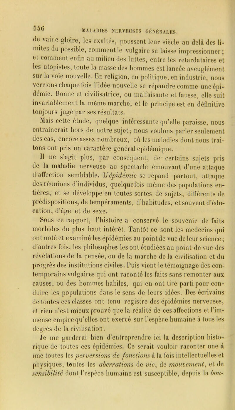 de vainc gloire, les exaltés, poussent leur siècle au delà des li- mites du possible, comment le vulgaire se laisse impressionner; et comment enfin au milieu des luttes, entre les retardataires et les utopistes, toute la masse des hommes est lancée aveuglément sur la voie nouvelle. En religion, en politique, en industrie, nous verrions chaque fois l'idée nouvelle se répandre comme une épi- démie. Bonne et civilisatrice, ou malfaisante et fausse, elle suit invariablement la môme marche, et le principe est en définitive toujours jugé par ses résultats. Mais cette étude, quelque intéressante qu'elle paraisse, nous entraînerait hors de notre sujet-, nous voulons parler seulement des cas, encore assez nombreux, où les maladies dont nous trai- tons ont pris un caractère général épidémique. Il ne s'agit plus, par conséquent, de certains sujets pris de la maladie nerveuse au spectacle émouvant d'une attaque d'affection semblable. Vépidémie se répand partout, attaque des réunions d'individus, quelquefois même des populations en- tières, et se développe en toutes sortes de sujets, différents de prédispositions, de tempéraments, d'habitudes, et souvent d'édu- cation, d'âge et de sexe. Sous ce rapport, l'histoire a conservé le souvenir de faits morbides du plus haut intérêt. Tantôt ce sont les médecins qui ont noté et examiné les épidémies au point de vue de leur science; d'autres fois, les philosophes les ont étudiées au point de vue des révélations de la pensée, ou de la marche de la civilisation et du progrès des institutions civiles. Puis vient le témoignage des con- temporains vulgaires qui ont raconté les faits sans remonter aux causes, ou des hommes habiles, qui en ont tiré parti pour con- duire les populations dans le sens de leurs idées. Des écrivains de toutes ces classes ont tenu registre des épidémies nerveuses, et rien n'est mieux prouvé que la réalité de ces affections et l'im- mense empire qu'elles ont exercé sur l'espèce humaine à tous les degrés de la civilisation. Je me garderai bien d'entreprendre ici la description histo- rique de toutes ces épidémies. Ce serait vouloir raconter une à une toutes tes perversions de fonctions à la fois intellectuelles et physiques, toutes les aberrations de vie, de mouvement, et de sensibilité dont l'espèce humaine est susceptible, depuis la bon-